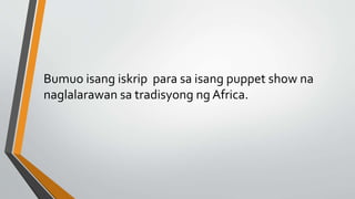 Bumuo isang iskrip para sa isang puppet show na
naglalarawan sa tradisyong ng Africa.
 