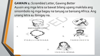 GAWAIN 1: Scrambled Letter, Gawing Better
Ayusin ang mga letra sa bawat bilang upang makilala ang
sinisimbolo ng mga bagay na tanyag sa bansangAfrica.Ang
unang letra ay ibinigay na.
 