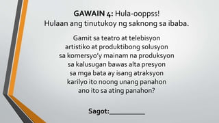 GAWAIN 4: Hula-ooppss!
Hulaan ang tinutukoy ng saknong sa ibaba.
Gamit sa teatro at telebisyon
artistiko at produktibong solusyon
sa komersyo’y mainam na produksyon
sa kalusugan bawas alta presyon
sa mga bata ay isang atraksyon
karilyo ito noong unang panahon
ano ito sa ating panahon?
Sagot:__________
 