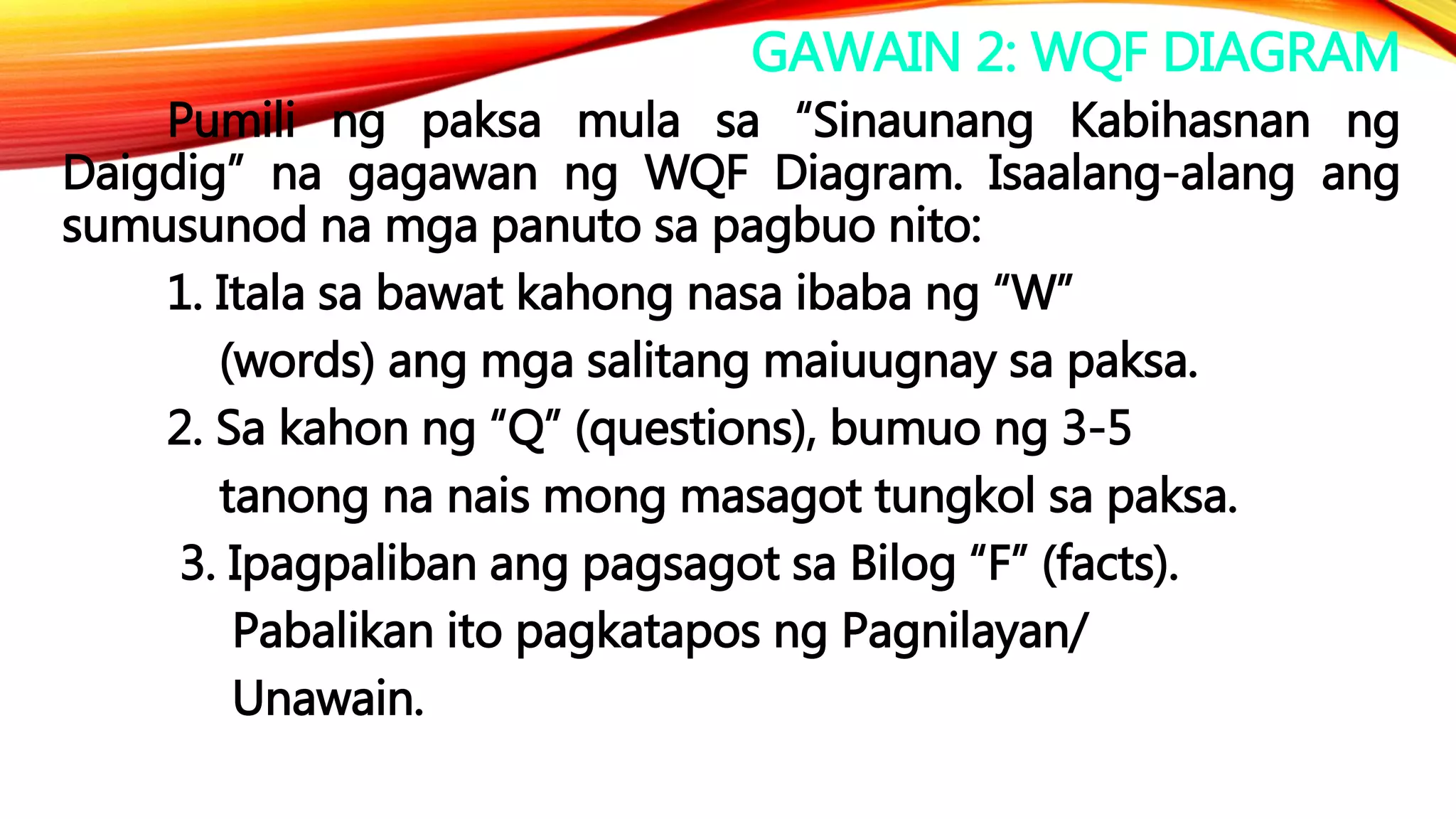GAWAIN 2: WQF DIAGRAM
Pumili ng paksa mula sa “Sinaunang Kabihasnan ng
Daigdig” na gagawan ng WQF Diagram. Isaalang-alang ang
sumusunod na mga panuto sa pagbuo nito:
1. Itala sa bawat kahong nasa ibaba ng “W”
(words) ang mga salitang maiuugnay sa paksa.
2. Sa kahon ng “Q” (questions), bumuo ng 3-5
tanong na nais mong masagot tungkol sa paksa.
3. Ipagpaliban ang pagsagot sa Bilog “F” (facts).
Pabalikan ito pagkatapos ng Pagnilayan/
Unawain.
 