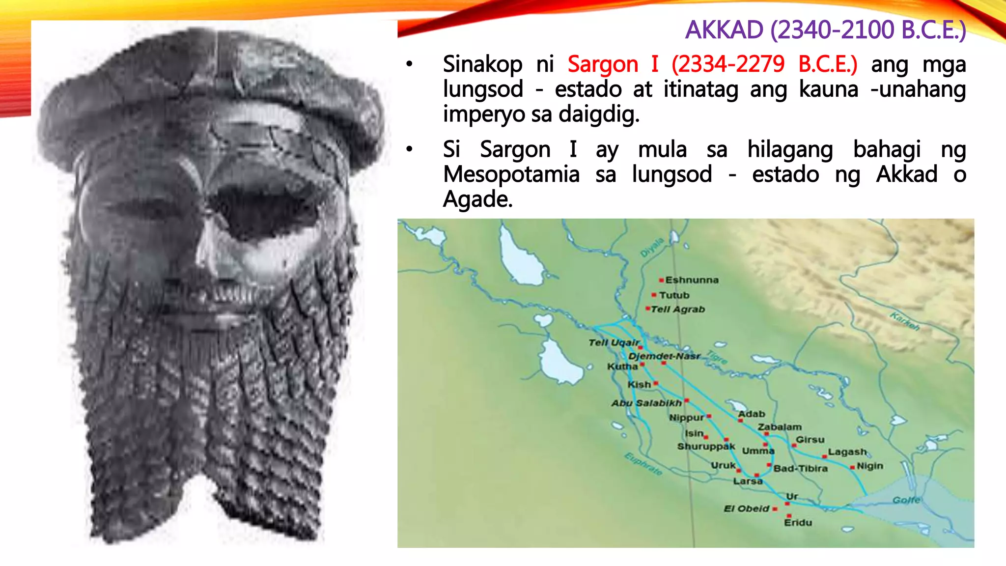AKKAD (2340-2100 B.C.E.)
• Sinakop ni Sargon I (2334-2279 B.C.E.) ang mga
lungsod - estado at itinatag ang kauna -unahang
imperyo sa daigdig.
• Si Sargon I ay mula sa hilagang bahagi ng
Mesopotamia sa lungsod - estado ng Akkad o
Agade.
 