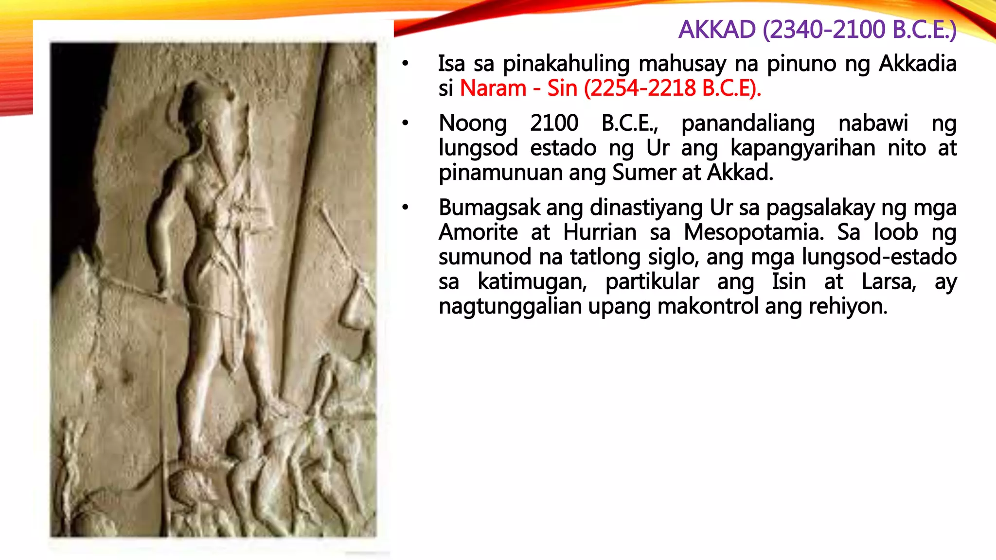 AKKAD (2340-2100 B.C.E.)
• Isa sa pinakahuling mahusay na pinuno ng Akkadia
si Naram - Sin (2254-2218 B.C.E).
• Noong 2100 B.C.E., panandaliang nabawi ng
lungsod estado ng Ur ang kapangyarihan nito at
pinamunuan ang Sumer at Akkad.
• Bumagsak ang dinastiyang Ur sa pagsalakay ng mga
Amorite at Hurrian sa Mesopotamia. Sa loob ng
sumunod na tatlong siglo, ang mga lungsod-estado
sa katimugan, partikular ang Isin at Larsa, ay
nagtunggalian upang makontrol ang rehiyon.
 