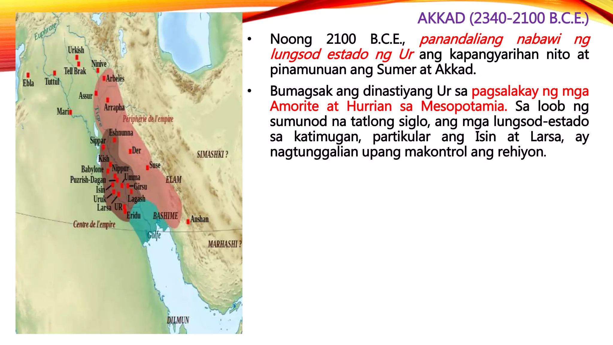 AKKAD (2340-2100 B.C.E.)
• Noong 2100 B.C.E., panandaliang nabawi ng
lungsod estado ng Ur ang kapangyarihan nito at
pinamunuan ang Sumer at Akkad.
• Bumagsak ang dinastiyang Ur sa pagsalakay ng mga
Amorite at Hurrian sa Mesopotamia. Sa loob ng
sumunod na tatlong siglo, ang mga lungsod-estado
sa katimugan, partikular ang Isin at Larsa, ay
nagtunggalian upang makontrol ang rehiyon.
 