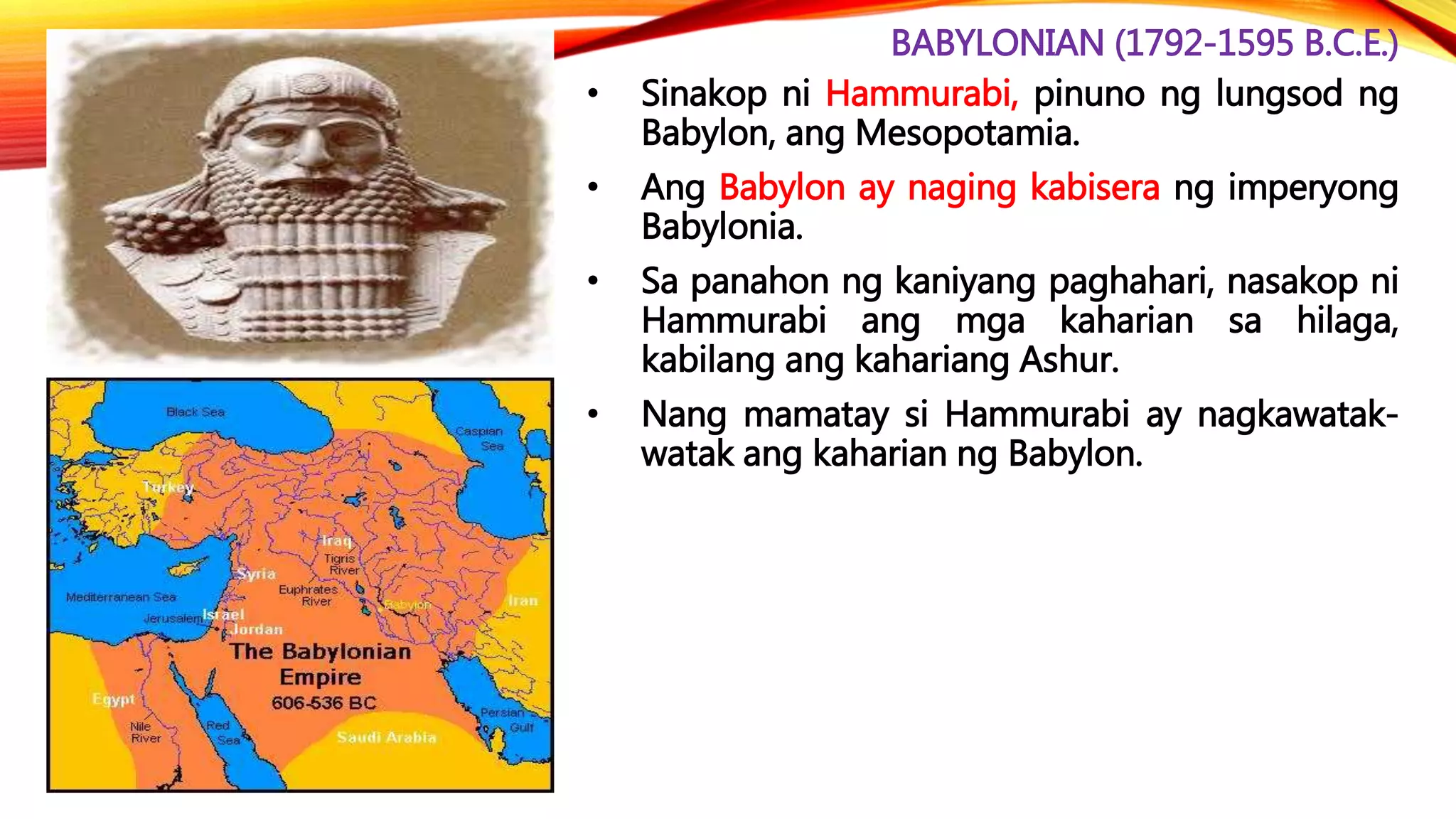BABYLONIAN (1792-1595 B.C.E.)
• Sinakop ni Hammurabi, pinuno ng lungsod ng
Babylon, ang Mesopotamia.
• Ang Babylon ay naging kabisera ng imperyong
Babylonia.
• Sa panahon ng kaniyang paghahari, nasakop ni
Hammurabi ang mga kaharian sa hilaga,
kabilang ang kahariang Ashur.
• Nang mamatay si Hammurabi ay nagkawatak-
watak ang kaharian ng Babylon.
 