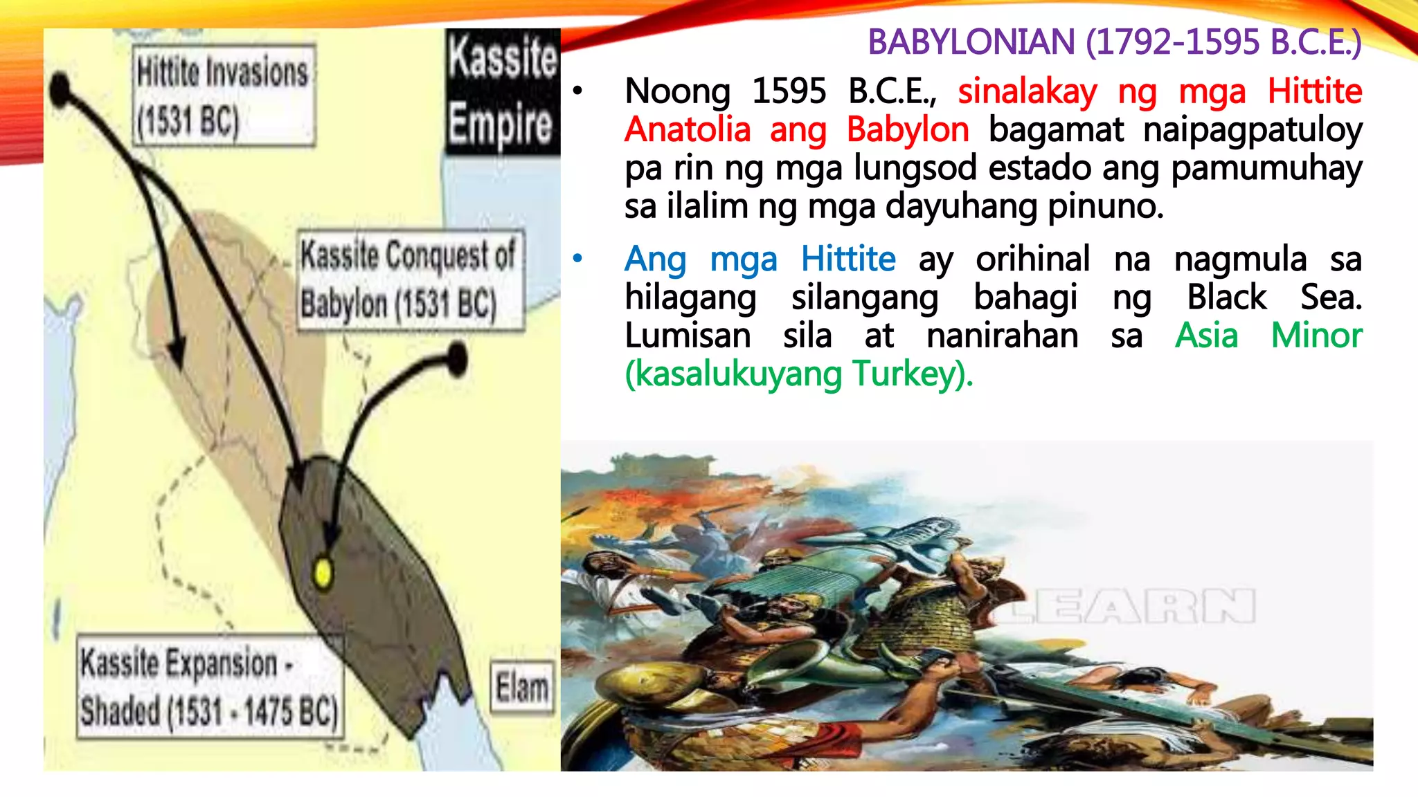 BABYLONIAN (1792-1595 B.C.E.)
• Noong 1595 B.C.E., sinalakay ng mga Hittite
Anatolia ang Babylon bagamat naipagpatuloy
pa rin ng mga lungsod estado ang pamumuhay
sa ilalim ng mga dayuhang pinuno.
• Ang mga Hittite ay orihinal na nagmula sa
hilagang silangang bahagi ng Black Sea.
Lumisan sila at nanirahan sa Asia Minor
(kasalukuyang Turkey).
 