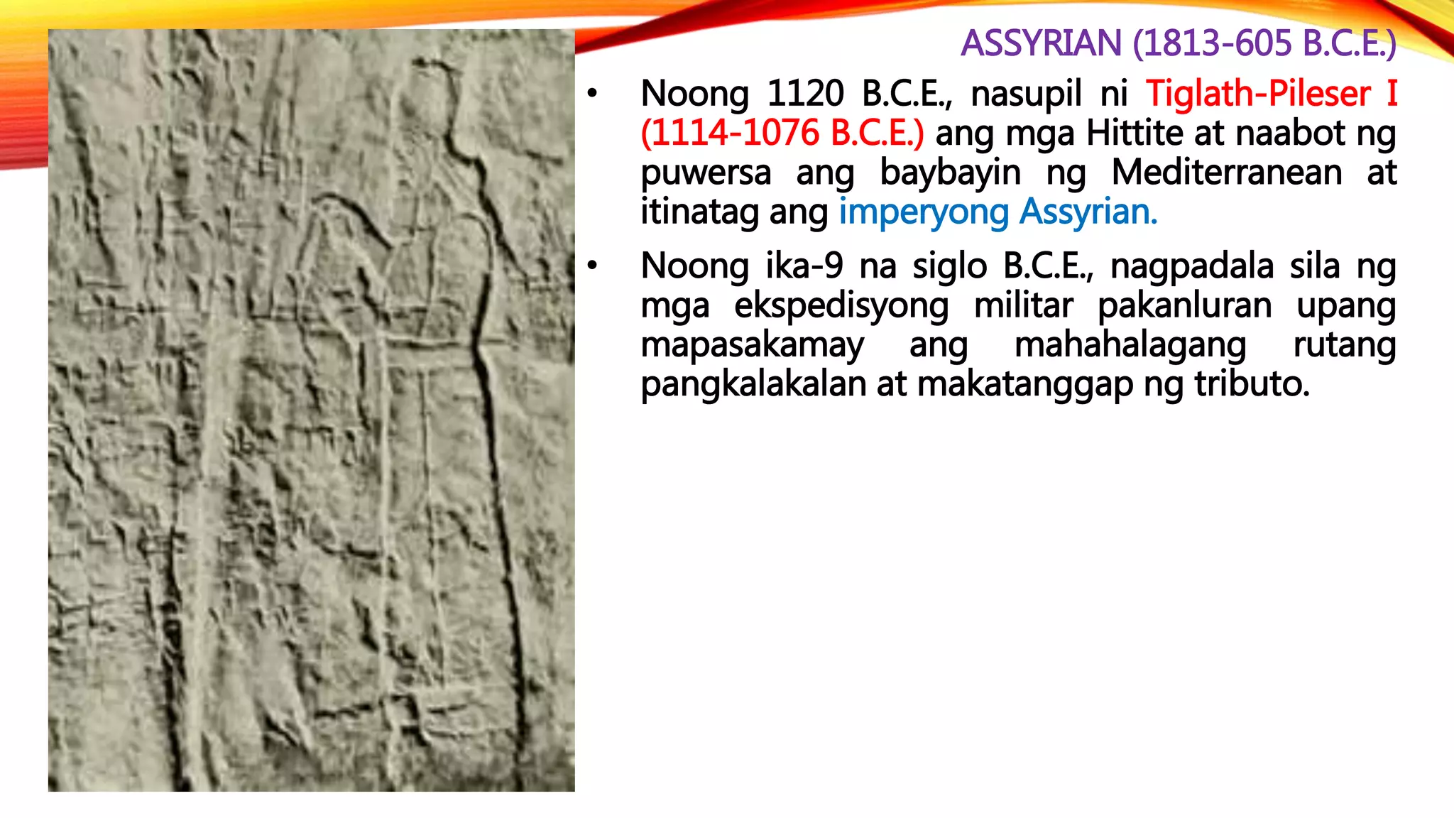 ASSYRIAN (1813-605 B.C.E.)
• Noong 1120 B.C.E., nasupil ni Tiglath-Pileser I
(1114-1076 B.C.E.) ang mga Hittite at naabot ng
puwersa ang baybayin ng Mediterranean at
itinatag ang imperyong Assyrian.
• Noong ika-9 na siglo B.C.E., nagpadala sila ng
mga ekspedisyong militar pakanluran upang
mapasakamay ang mahahalagang rutang
pangkalakalan at makatanggap ng tributo.
 