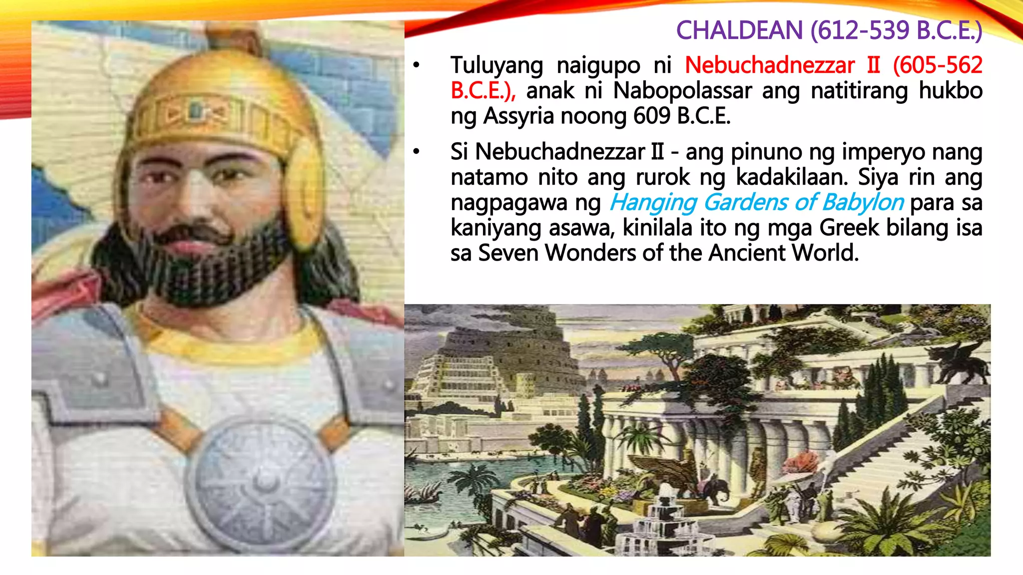 CHALDEAN (612-539 B.C.E.)
• Tuluyang naigupo ni Nebuchadnezzar II (605-562
B.C.E.), anak ni Nabopolassar ang natitirang hukbo
ng Assyria noong 609 B.C.E.
• Si Nebuchadnezzar II - ang pinuno ng imperyo nang
natamo nito ang rurok ng kadakilaan. Siya rin ang
nagpagawa ng Hanging Gardens of Babylon para sa
kaniyang asawa, kinilala ito ng mga Greek bilang isa
sa Seven Wonders of the Ancient World.
 