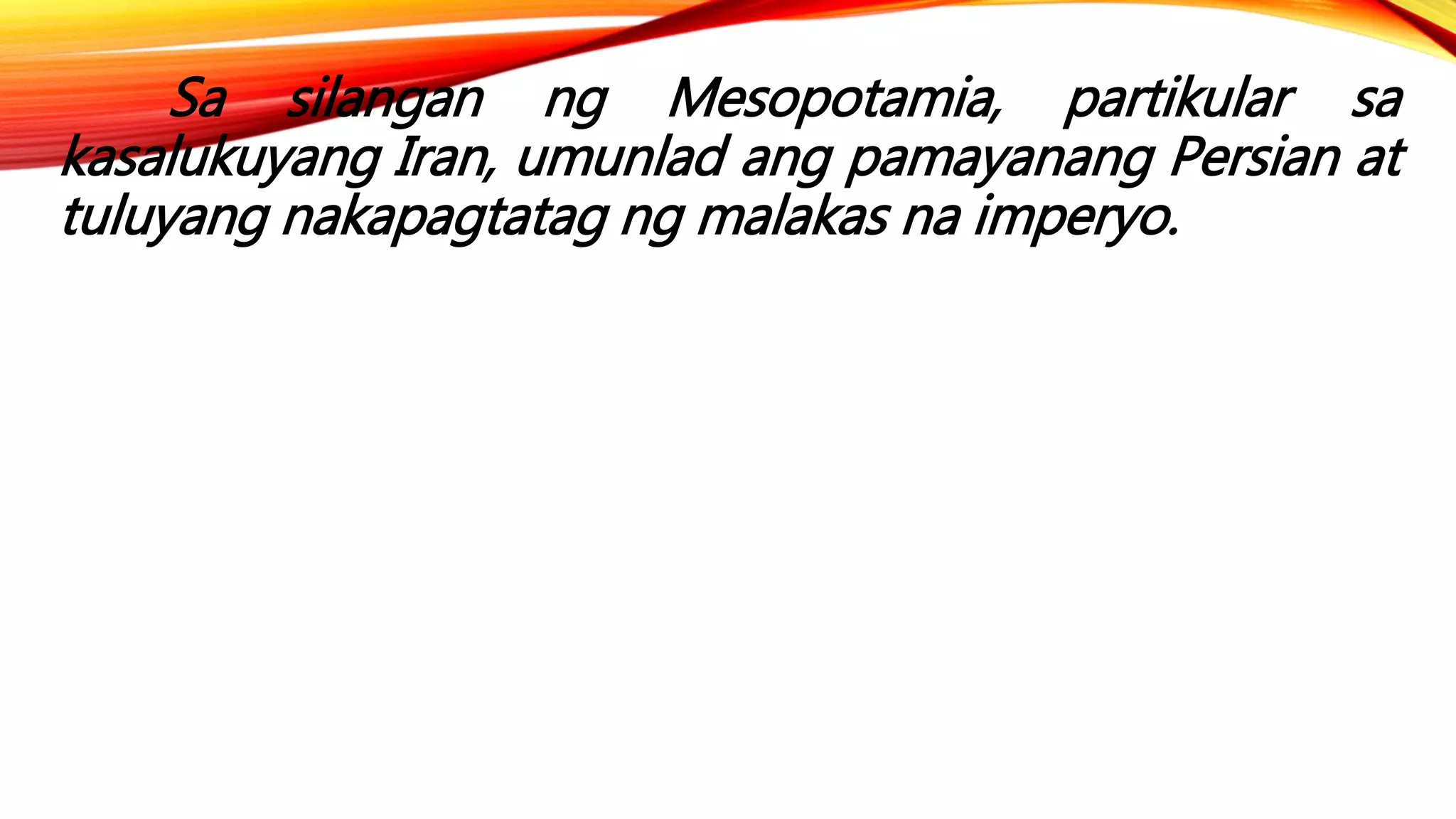 Sa silangan ng Mesopotamia, partikular sa
kasalukuyang Iran, umunlad ang pamayanang Persian at
tuluyang nakapagtatag ng malakas na imperyo.
 