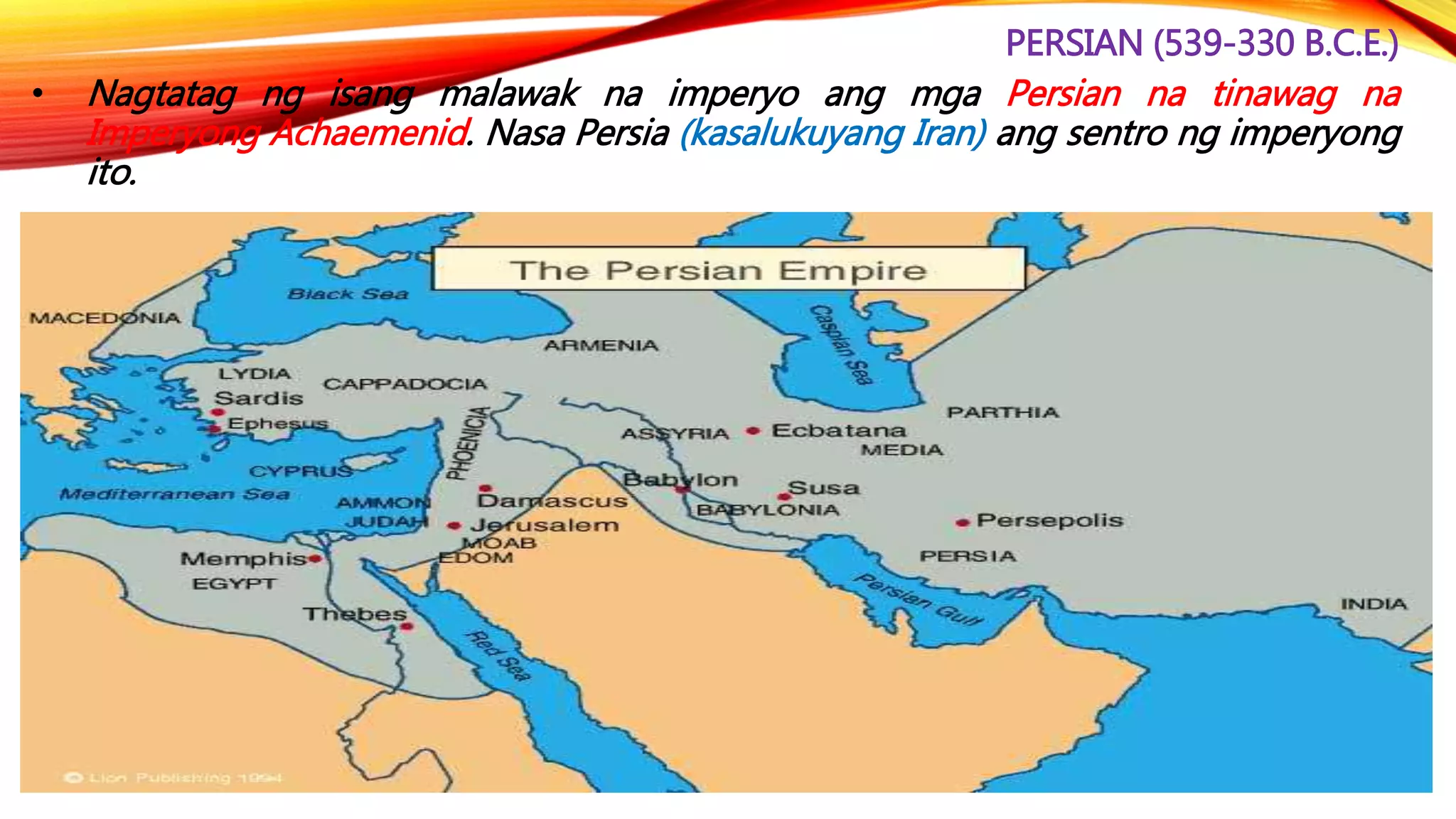 PERSIAN (539-330 B.C.E.)
• Nagtatag ng isang malawak na imperyo ang mga Persian na tinawag na
Imperyong Achaemenid. Nasa Persia (kasalukuyang Iran) ang sentro ng imperyong
ito.
 