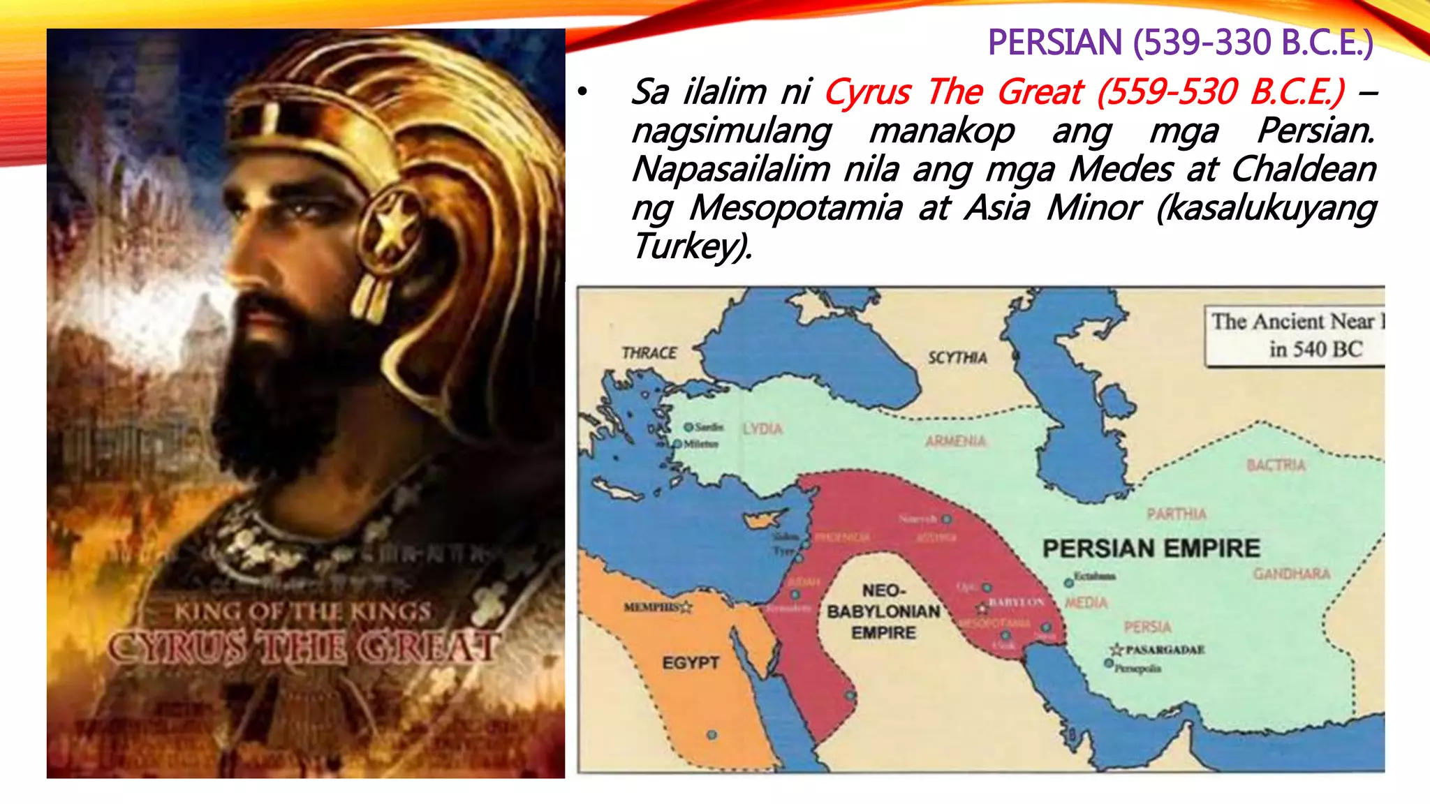 PERSIAN (539-330 B.C.E.)
• Sa ilalim ni Cyrus The Great (559-530 B.C.E.) –
nagsimulang manakop ang mga Persian.
Napasailalim nila ang mga Medes at Chaldean
ng Mesopotamia at Asia Minor (kasalukuyang
Turkey).
 