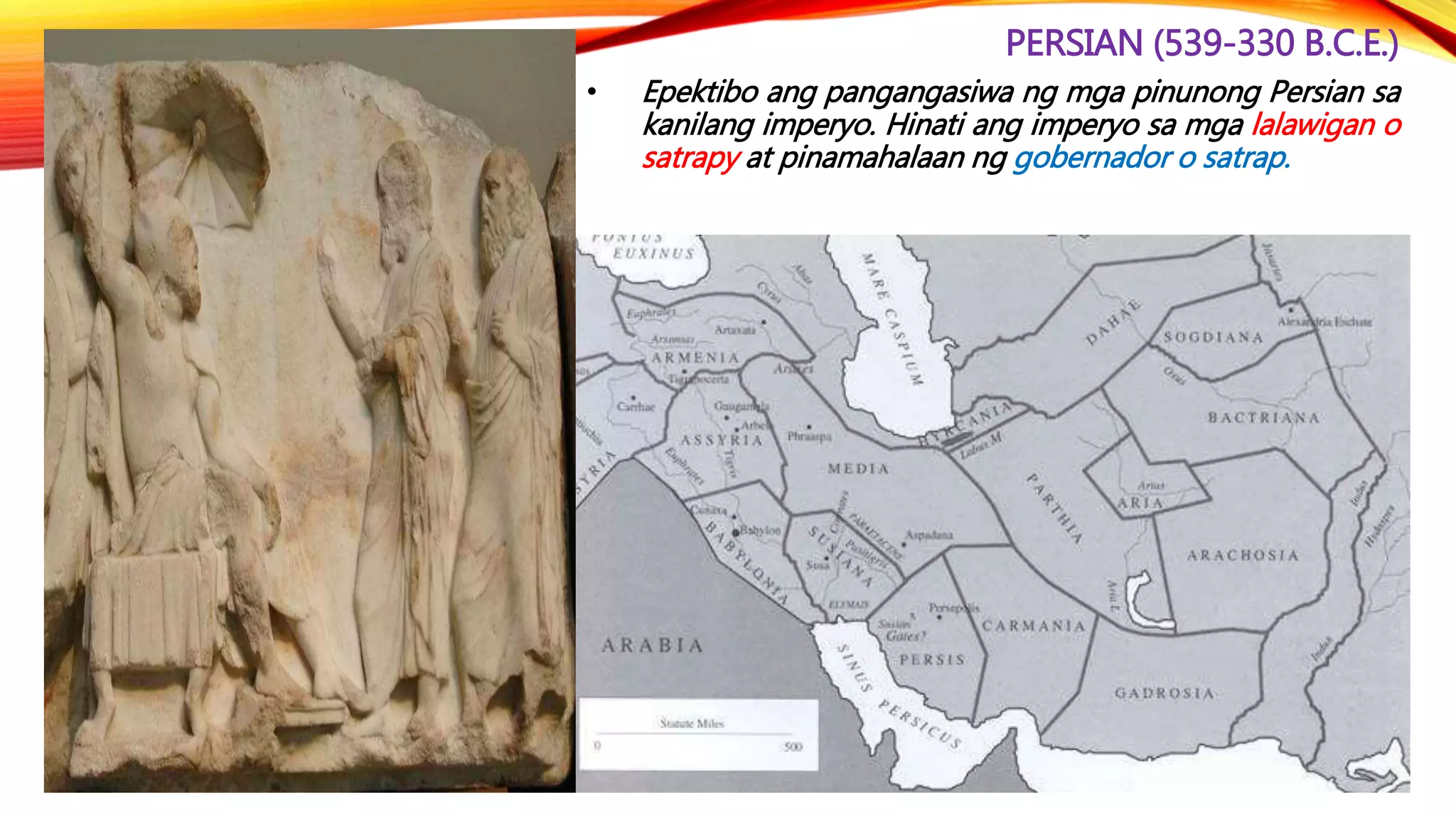 PERSIAN (539-330 B.C.E.)
• Epektibo ang pangangasiwa ng mga pinunong Persian sa
kanilang imperyo. Hinati ang imperyo sa mga lalawigan o
satrapy at pinamahalaan ng gobernador o satrap.
 