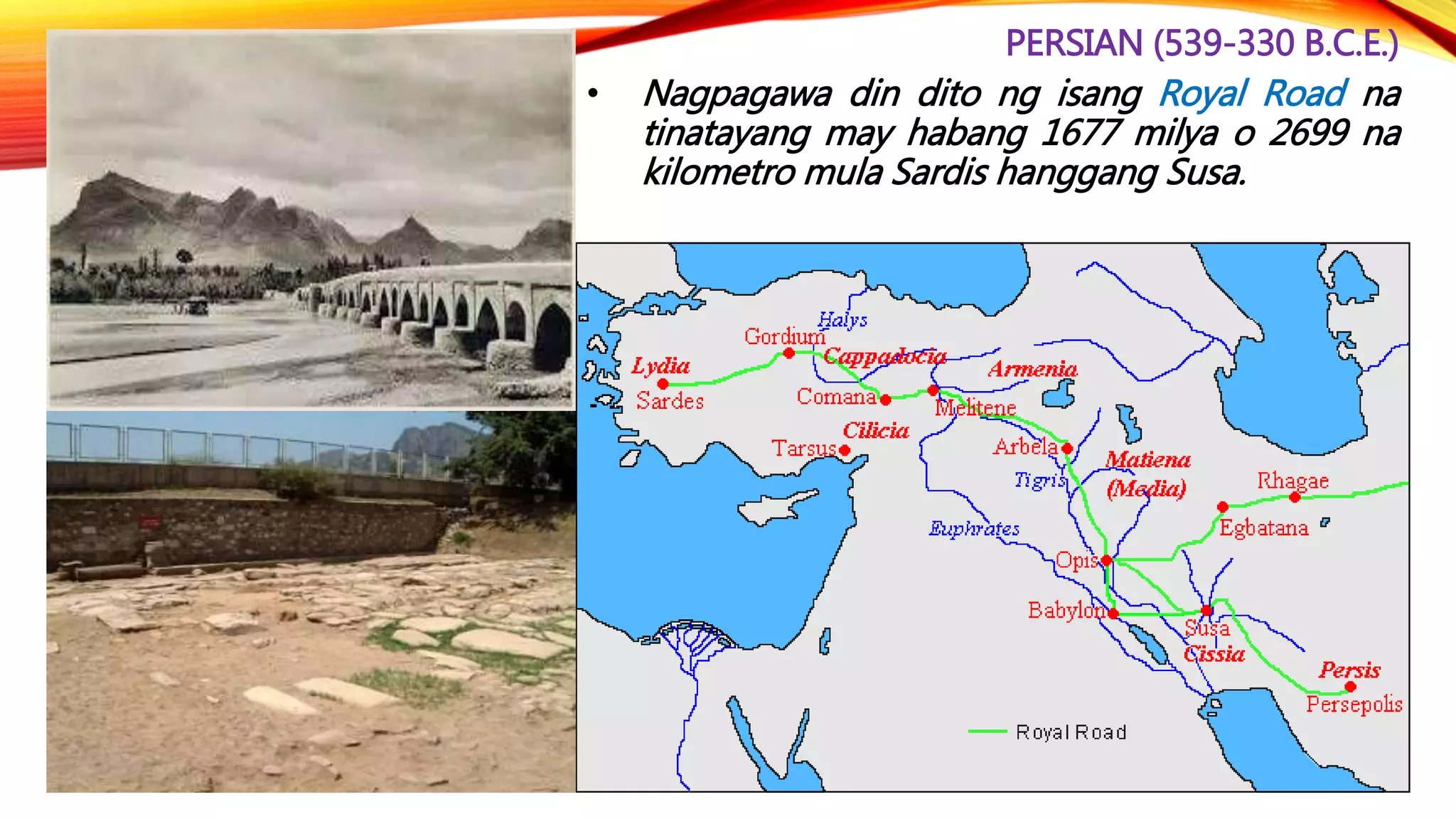 PERSIAN (539-330 B.C.E.)
• Nagpagawa din dito ng isang Royal Road na
tinatayang may habang 1677 milya o 2699 na
kilometro mula Sardis hanggang Susa.
 