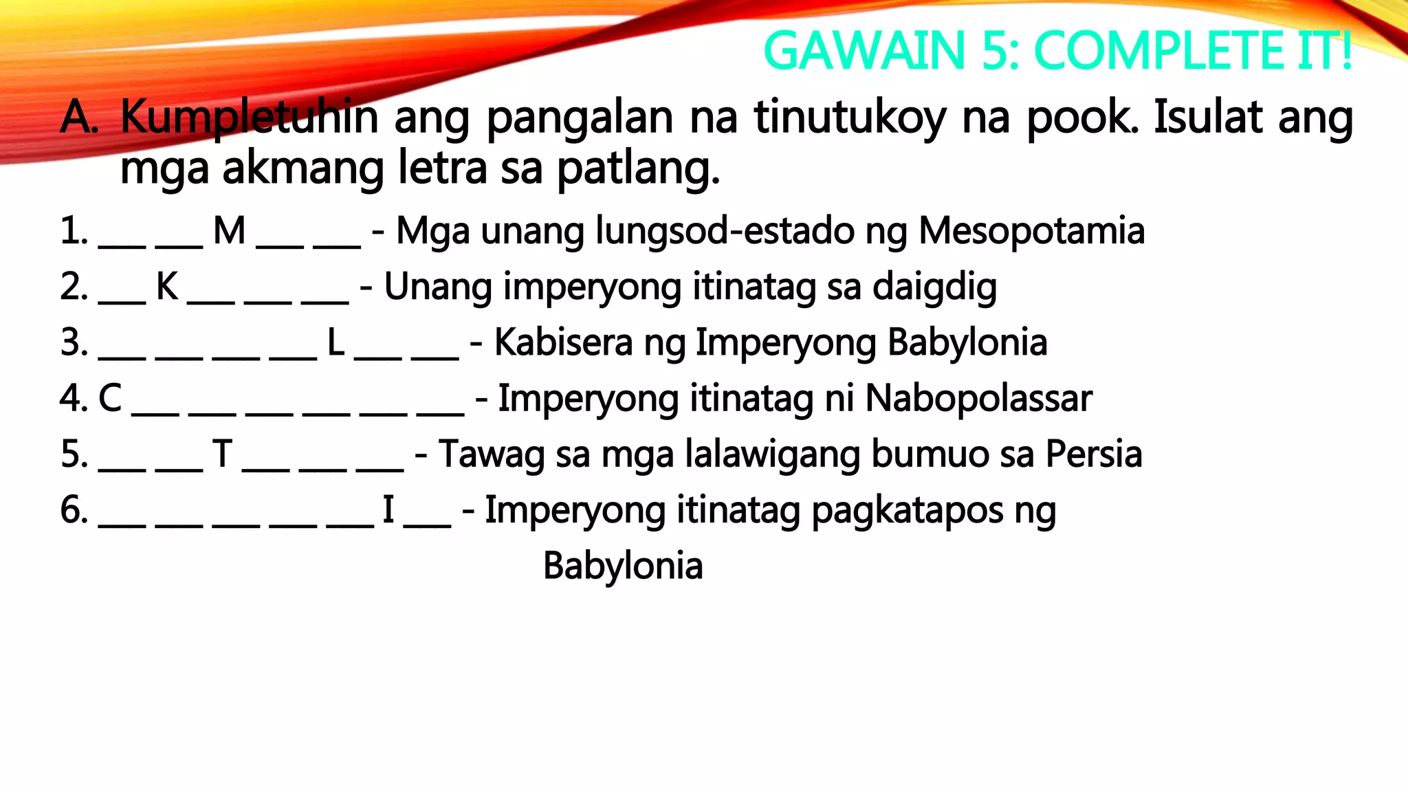 GAWAIN 5: COMPLETE IT!
A. Kumpletuhin ang pangalan na tinutukoy na pook. Isulat ang
mga akmang letra sa patlang.
1. ___ ___ M ___ ___ - Mga unang lungsod-estado ng Mesopotamia
2. ___ K ___ ___ ___ - Unang imperyong itinatag sa daigdig
3. ___ ___ ___ ___ L ___ ___ - Kabisera ng Imperyong Babylonia
4. C ___ ___ ___ ___ ___ ___ - Imperyong itinatag ni Nabopolassar
5. ___ ___ T ___ ___ ___ - Tawag sa mga lalawigang bumuo sa Persia
6. ___ ___ ___ ___ ___ I ___ - Imperyong itinatag pagkatapos ng
Babylonia
 
