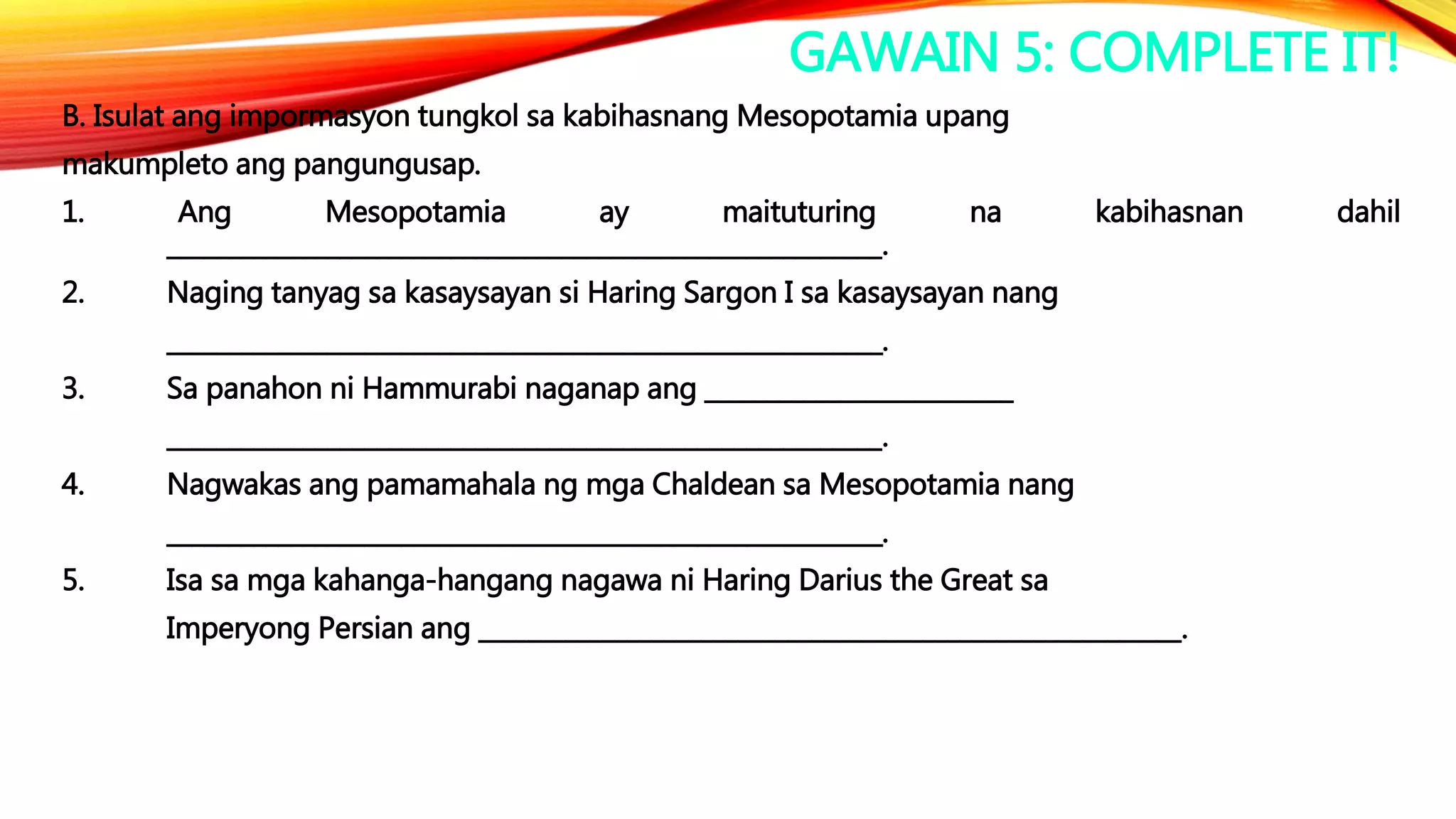 GAWAIN 5: COMPLETE IT!
B. Isulat ang impormasyon tungkol sa kabihasnang Mesopotamia upang
makumpleto ang pangungusap.
1. Ang Mesopotamia ay maituturing na kabihasnan dahil
__________________________________________________________.
2. Naging tanyag sa kasaysayan si Haring Sargon I sa kasaysayan nang
__________________________________________________________.
3. Sa panahon ni Hammurabi naganap ang _________________________
__________________________________________________________.
4. Nagwakas ang pamamahala ng mga Chaldean sa Mesopotamia nang
__________________________________________________________.
5. Isa sa mga kahanga-hangang nagawa ni Haring Darius the Great sa
Imperyong Persian ang _________________________________________________________.
 