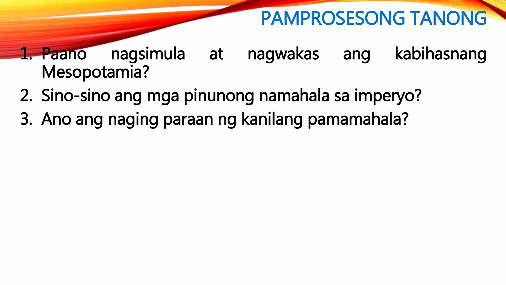 PAMPROSESONG TANONG
1. Paano nagsimula at nagwakas ang kabihasnang
Mesopotamia?
2. Sino-sino ang mga pinunong namahala sa imperyo?
3. Ano ang naging paraan ng kanilang pamamahala?
 