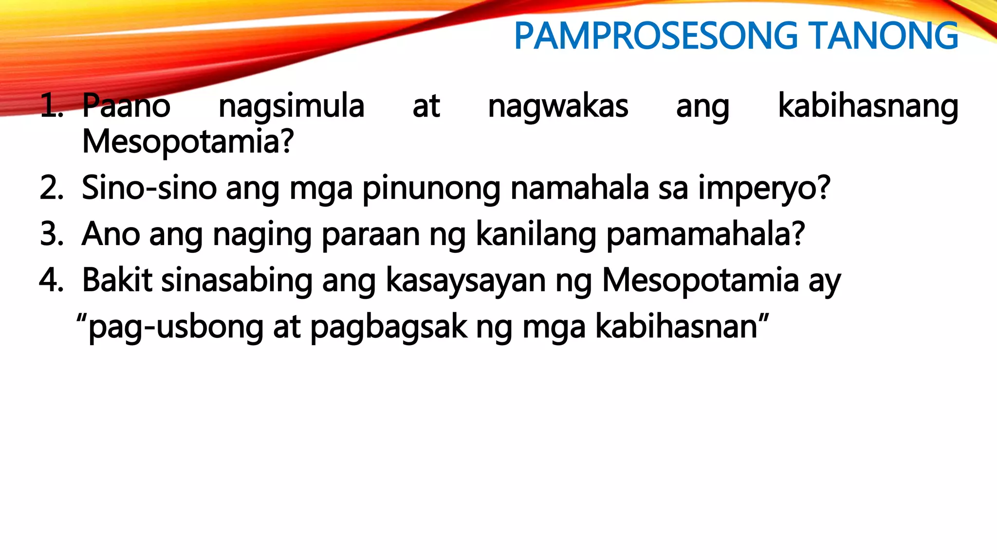 PAMPROSESONG TANONG
1. Paano nagsimula at nagwakas ang kabihasnang
Mesopotamia?
2. Sino-sino ang mga pinunong namahala sa imperyo?
3. Ano ang naging paraan ng kanilang pamamahala?
4. Bakit sinasabing ang kasaysayan ng Mesopotamia ay
“pag-usbong at pagbagsak ng mga kabihasnan”
 