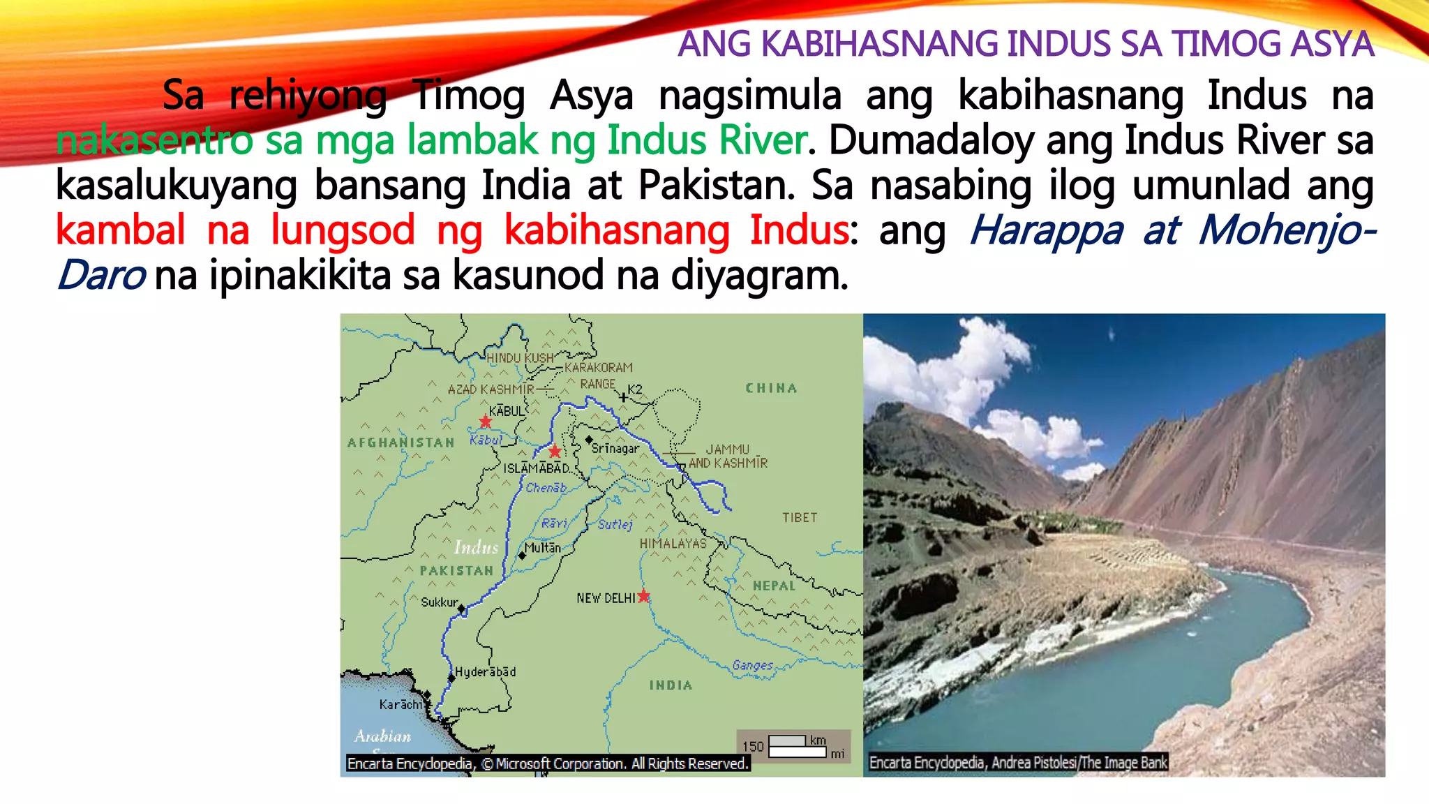 ANG KABIHASNANG INDUS SA TIMOG ASYA
Sa rehiyong Timog Asya nagsimula ang kabihasnang Indus na
nakasentro sa mga lambak ng Indus River. Dumadaloy ang Indus River sa
kasalukuyang bansang India at Pakistan. Sa nasabing ilog umunlad ang
kambal na lungsod ng kabihasnang Indus: ang Harappa at Mohenjo-
Daro na ipinakikita sa kasunod na diyagram.
 