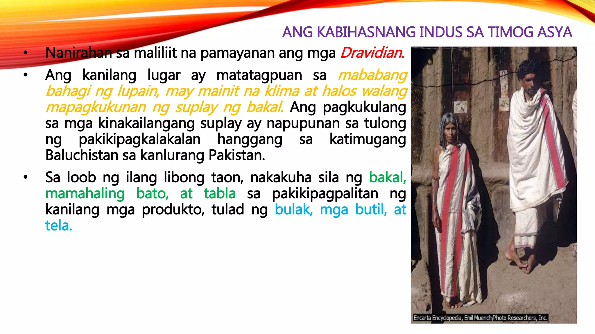ANG KABIHASNANG INDUS SA TIMOG ASYA
• Nanirahan sa maliliit na pamayanan ang mga Dravidian.
• Ang kanilang lugar ay matatagpuan sa mababang
bahagi ng lupain, may mainit na klima at halos walang
mapagkukunan ng suplay ng bakal. Ang pagkukulang
sa mga kinakailangang suplay ay napupunan sa tulong
ng pakikipagkalakalan hanggang sa katimugang
Baluchistan sa kanlurang Pakistan.
• Sa loob ng ilang libong taon, nakakuha sila ng bakal,
mamahaling bato, at tabla sa pakikipagpalitan ng
kanilang mga produkto, tulad ng bulak, mga butil, at
tela.
 