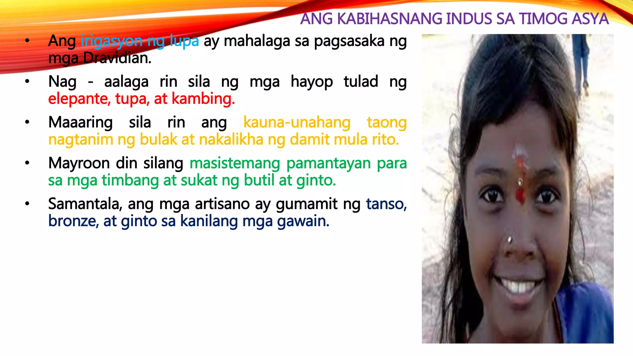 ANG KABIHASNANG INDUS SA TIMOG ASYA
• Ang irigasyon ng lupa ay mahalaga sa pagsasaka ng
mga Dravidian.
• Nag - aalaga rin sila ng mga hayop tulad ng
elepante, tupa, at kambing.
• Maaaring sila rin ang kauna-unahang taong
nagtanim ng bulak at nakalikha ng damit mula rito.
• Mayroon din silang masistemang pamantayan para
sa mga timbang at sukat ng butil at ginto.
• Samantala, ang mga artisano ay gumamit ng tanso,
bronze, at ginto sa kanilang mga gawain.
 