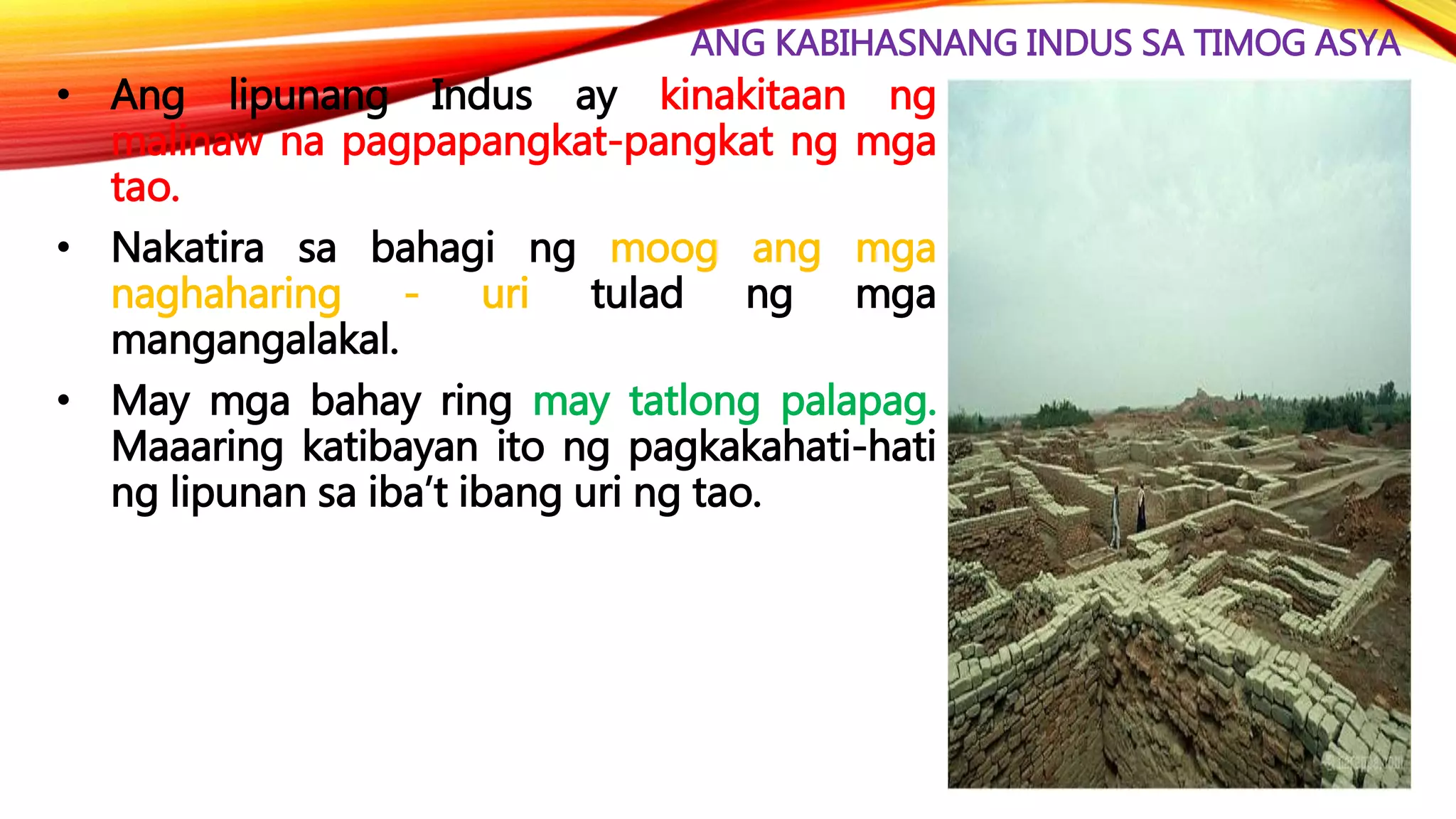 ANG KABIHASNANG INDUS SA TIMOG ASYA
• Ang lipunang Indus ay kinakitaan ng
malinaw na pagpapangkat-pangkat ng mga
tao.
• Nakatira sa bahagi ng moog ang mga
naghaharing - uri tulad ng mga
mangangalakal.
• May mga bahay ring may tatlong palapag.
Maaaring katibayan ito ng pagkakahati-hati
ng lipunan sa iba’t ibang uri ng tao.
 