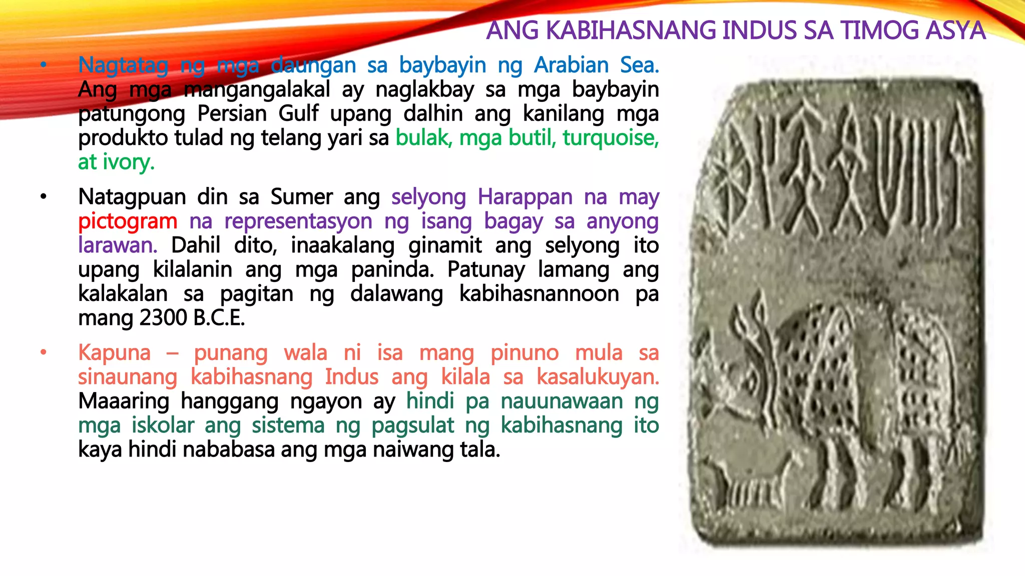 ANG KABIHASNANG INDUS SA TIMOG ASYA
• Nagtatag ng mga daungan sa baybayin ng Arabian Sea.
Ang mga mangangalakal ay naglakbay sa mga baybayin
patungong Persian Gulf upang dalhin ang kanilang mga
produkto tulad ng telang yari sa bulak, mga butil, turquoise,
at ivory.
• Natagpuan din sa Sumer ang selyong Harappan na may
pictogram na representasyon ng isang bagay sa anyong
larawan. Dahil dito, inaakalang ginamit ang selyong ito
upang kilalanin ang mga paninda. Patunay lamang ang
kalakalan sa pagitan ng dalawang kabihasnannoon pa
mang 2300 B.C.E.
• Kapuna – punang wala ni isa mang pinuno mula sa
sinaunang kabihasnang Indus ang kilala sa kasalukuyan.
Maaaring hanggang ngayon ay hindi pa nauunawaan ng
mga iskolar ang sistema ng pagsulat ng kabihasnang ito
kaya hindi nababasa ang mga naiwang tala.
 