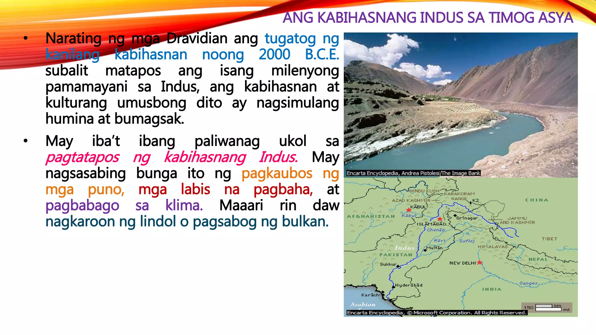 ANG KABIHASNANG INDUS SA TIMOG ASYA
• Narating ng mga Dravidian ang tugatog ng
kanilang kabihasnan noong 2000 B.C.E.
subalit matapos ang isang milenyong
pamamayani sa Indus, ang kabihasnan at
kulturang umusbong dito ay nagsimulang
humina at bumagsak.
• May iba’t ibang paliwanag ukol sa
pagtatapos ng kabihasnang Indus. May
nagsasabing bunga ito ng pagkaubos ng
mga puno, mga labis na pagbaha, at
pagbabago sa klima. Maaari rin daw
nagkaroon ng lindol o pagsabog ng bulkan.
 