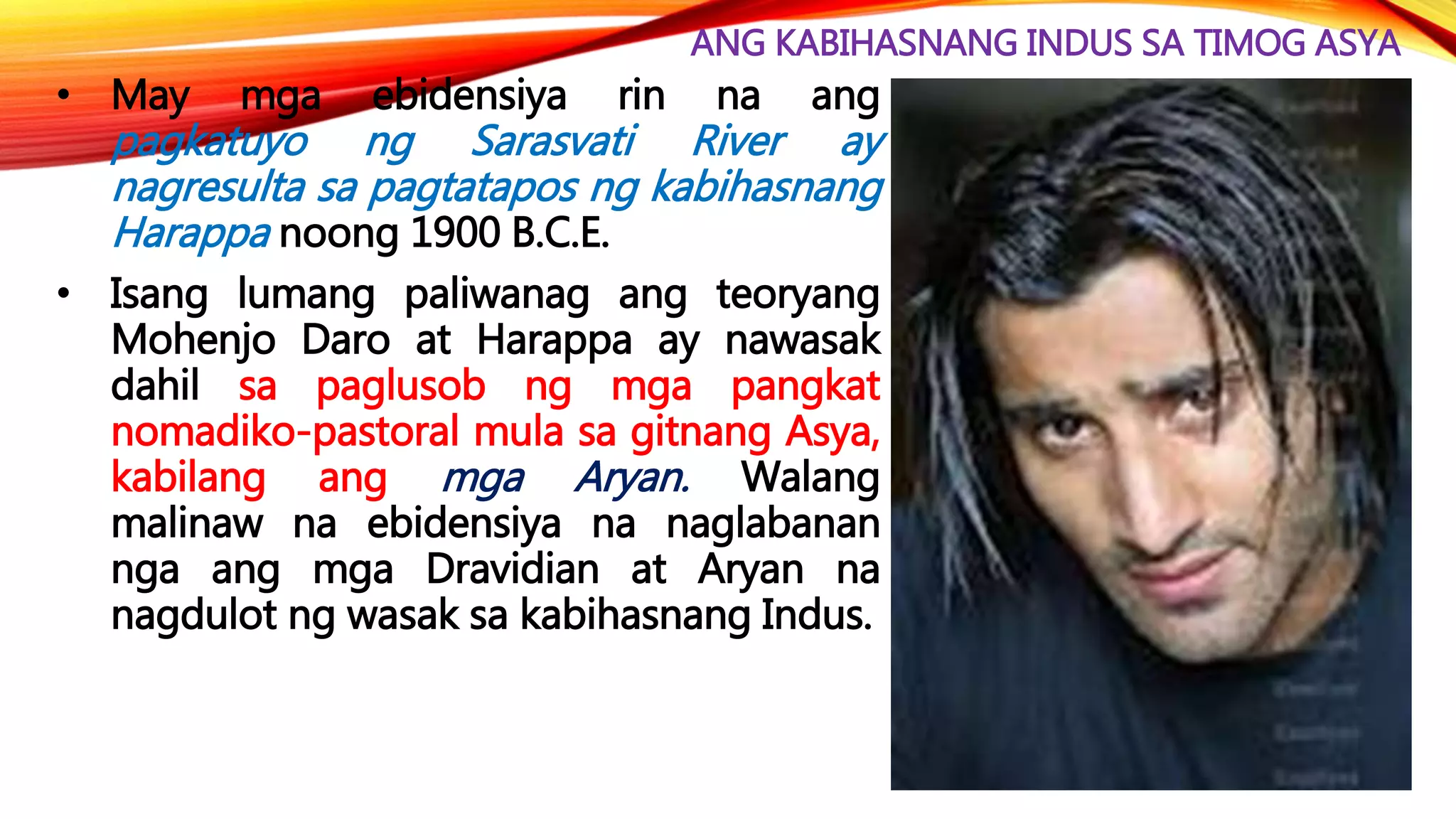 ANG KABIHASNANG INDUS SA TIMOG ASYA
• May mga ebidensiya rin na ang
pagkatuyo ng Sarasvati River ay
nagresulta sa pagtatapos ng kabihasnang
Harappa noong 1900 B.C.E.
• Isang lumang paliwanag ang teoryang
Mohenjo Daro at Harappa ay nawasak
dahil sa paglusob ng mga pangkat
nomadiko-pastoral mula sa gitnang Asya,
kabilang ang mga Aryan. Walang
malinaw na ebidensiya na naglabanan
nga ang mga Dravidian at Aryan na
nagdulot ng wasak sa kabihasnang Indus.
 