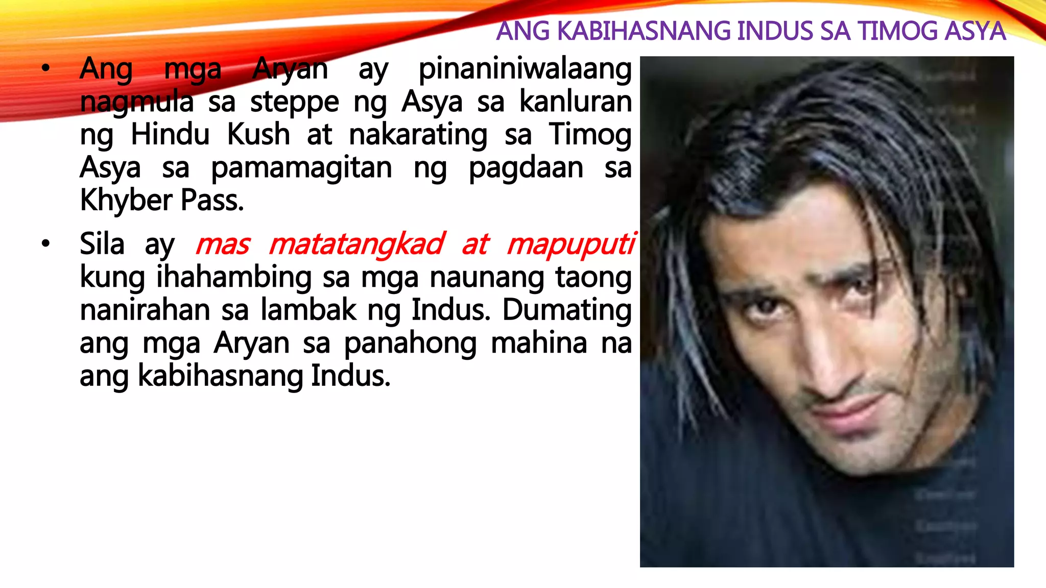 ANG KABIHASNANG INDUS SA TIMOG ASYA
• Ang mga Aryan ay pinaniniwalaang
nagmula sa steppe ng Asya sa kanluran
ng Hindu Kush at nakarating sa Timog
Asya sa pamamagitan ng pagdaan sa
Khyber Pass.
• Sila ay mas matatangkad at mapuputi
kung ihahambing sa mga naunang taong
nanirahan sa lambak ng Indus. Dumating
ang mga Aryan sa panahong mahina na
ang kabihasnang Indus.
 