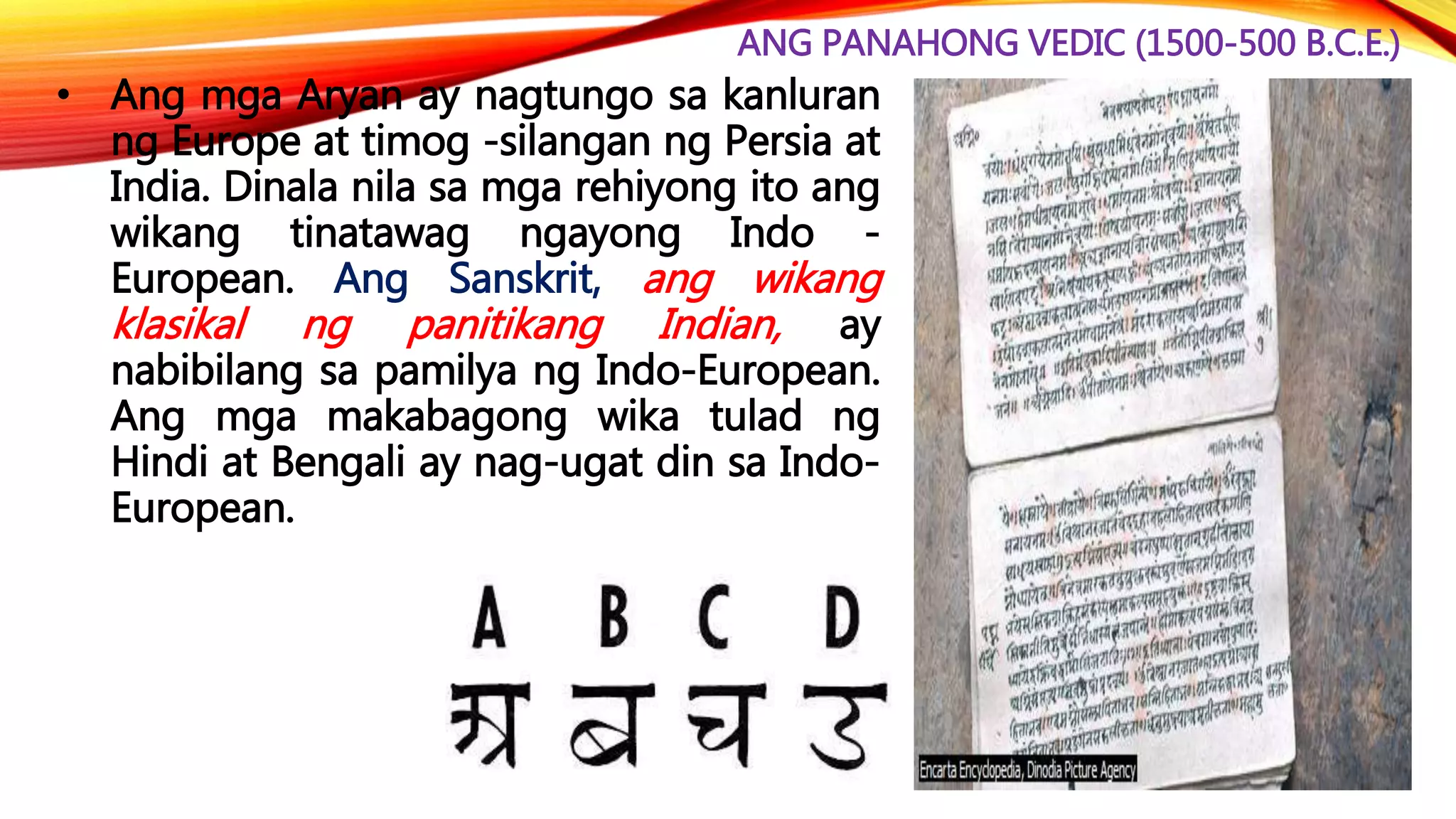 ANG PANAHONG VEDIC (1500-500 B.C.E.)
• Ang mga Aryan ay nagtungo sa kanluran
ng Europe at timog -silangan ng Persia at
India. Dinala nila sa mga rehiyong ito ang
wikang tinatawag ngayong Indo -
European. Ang Sanskrit, ang wikang
klasikal ng panitikang Indian, ay
nabibilang sa pamilya ng Indo-European.
Ang mga makabagong wika tulad ng
Hindi at Bengali ay nag-ugat din sa Indo-
European.
 