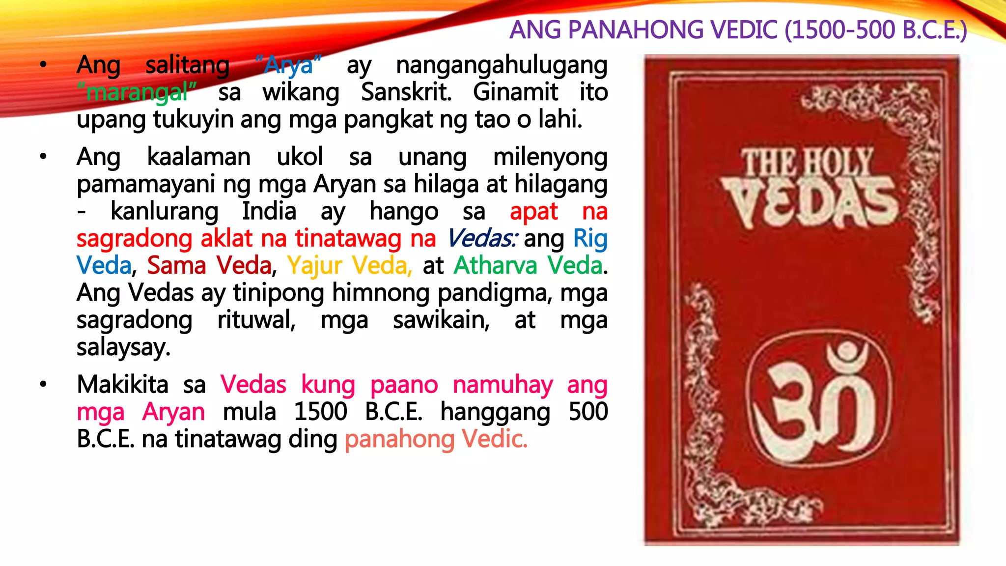 ANG PANAHONG VEDIC (1500-500 B.C.E.)
• Ang salitang “Arya” ay nangangahulugang
“marangal” sa wikang Sanskrit. Ginamit ito
upang tukuyin ang mga pangkat ng tao o lahi.
• Ang kaalaman ukol sa unang milenyong
pamamayani ng mga Aryan sa hilaga at hilagang
- kanlurang India ay hango sa apat na
sagradong aklat na tinatawag na Vedas: ang Rig
Veda, Sama Veda, Yajur Veda, at Atharva Veda.
Ang Vedas ay tinipong himnong pandigma, mga
sagradong rituwal, mga sawikain, at mga
salaysay.
• Makikita sa Vedas kung paano namuhay ang
mga Aryan mula 1500 B.C.E. hanggang 500
B.C.E. na tinatawag ding panahong Vedic.
 