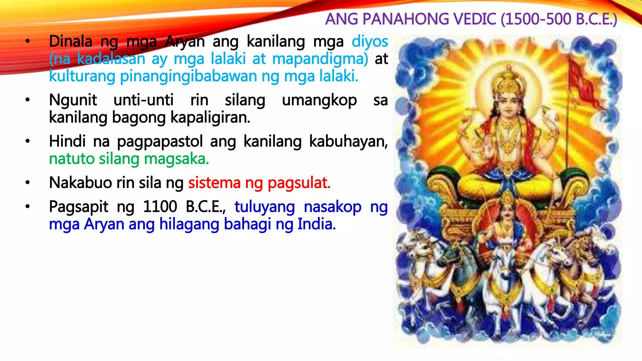 ANG PANAHONG VEDIC (1500-500 B.C.E.)
• Dinala ng mga Aryan ang kanilang mga diyos
(na kadalasan ay mga lalaki at mapandigma) at
kulturang pinangingibabawan ng mga lalaki.
• Ngunit unti-unti rin silang umangkop sa
kanilang bagong kapaligiran.
• Hindi na pagpapastol ang kanilang kabuhayan,
natuto silang magsaka.
• Nakabuo rin sila ng sistema ng pagsulat.
• Pagsapit ng 1100 B.C.E., tuluyang nasakop ng
mga Aryan ang hilagang bahagi ng India.
 