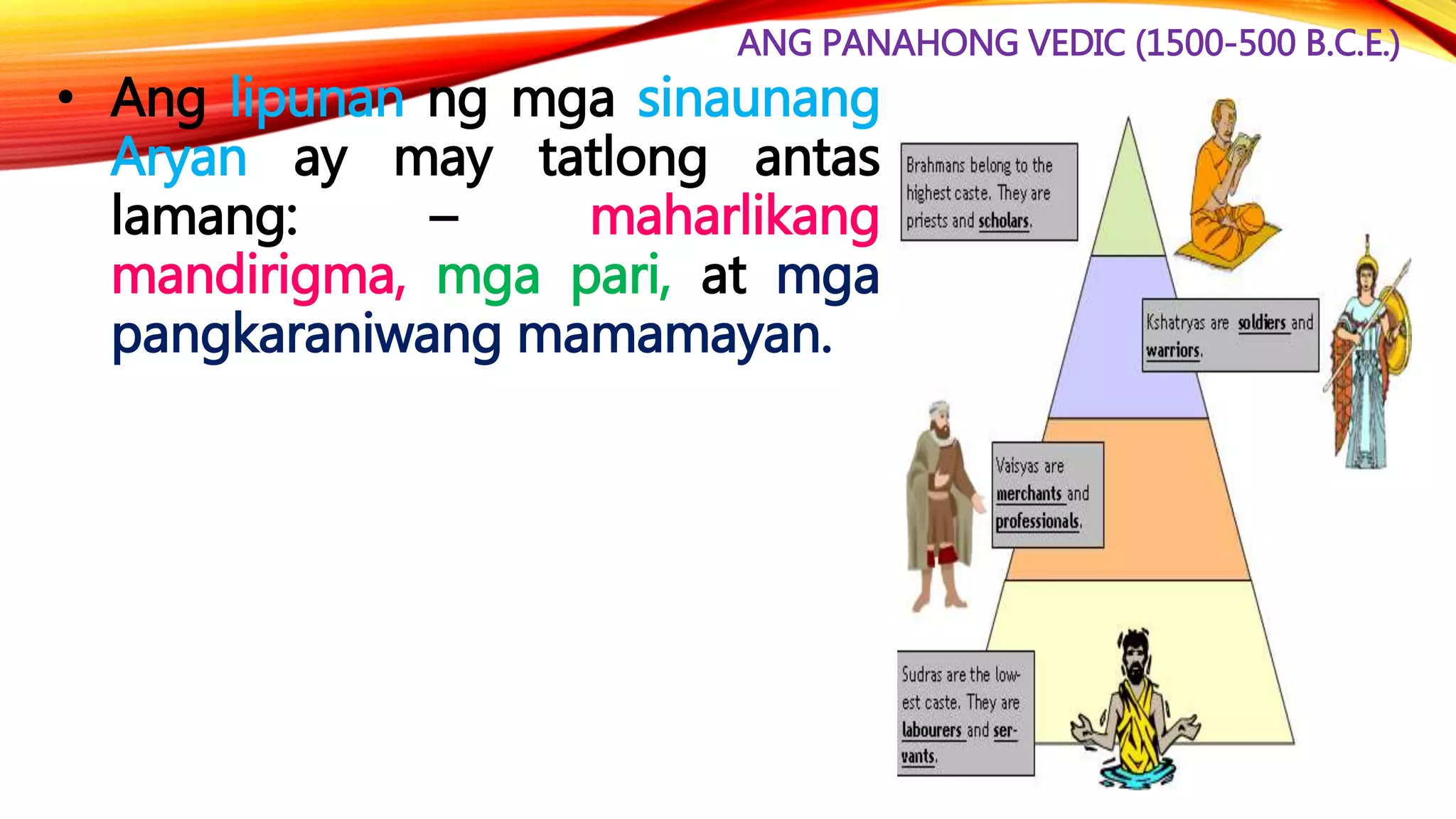 ANG PANAHONG VEDIC (1500-500 B.C.E.)
• Ang lipunan ng mga sinaunang
Aryan ay may tatlong antas
lamang: – maharlikang
mandirigma, mga pari, at mga
pangkaraniwang mamamayan.
 