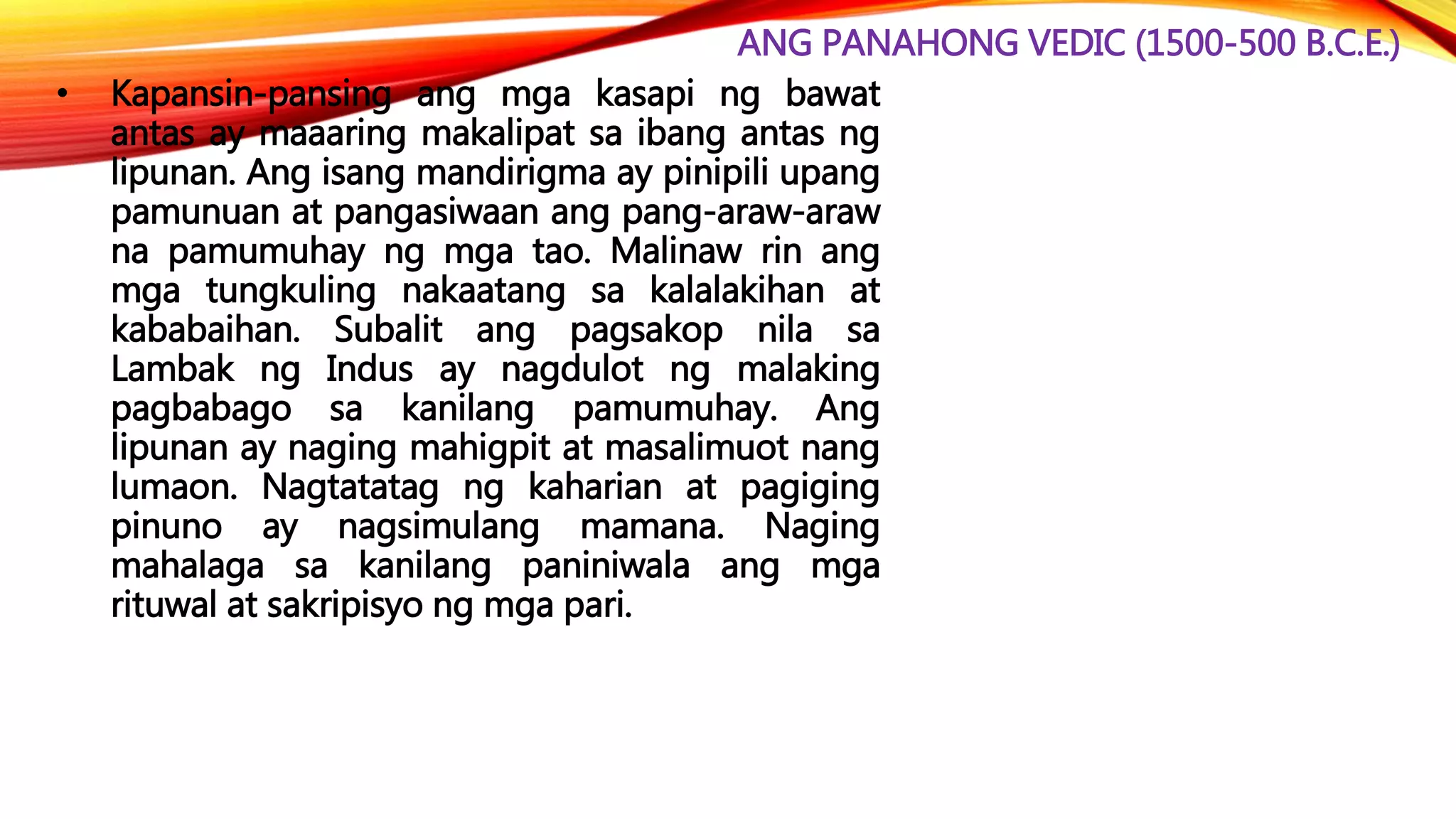 ANG PANAHONG VEDIC (1500-500 B.C.E.)
• Kapansin-pansing ang mga kasapi ng bawat
antas ay maaaring makalipat sa ibang antas ng
lipunan. Ang isang mandirigma ay pinipili upang
pamunuan at pangasiwaan ang pang-araw-araw
na pamumuhay ng mga tao. Malinaw rin ang
mga tungkuling nakaatang sa kalalakihan at
kababaihan. Subalit ang pagsakop nila sa
Lambak ng Indus ay nagdulot ng malaking
pagbabago sa kanilang pamumuhay. Ang
lipunan ay naging mahigpit at masalimuot nang
lumaon. Nagtatatag ng kaharian at pagiging
pinuno ay nagsimulang mamana. Naging
mahalaga sa kanilang paniniwala ang mga
rituwal at sakripisyo ng mga pari.
 