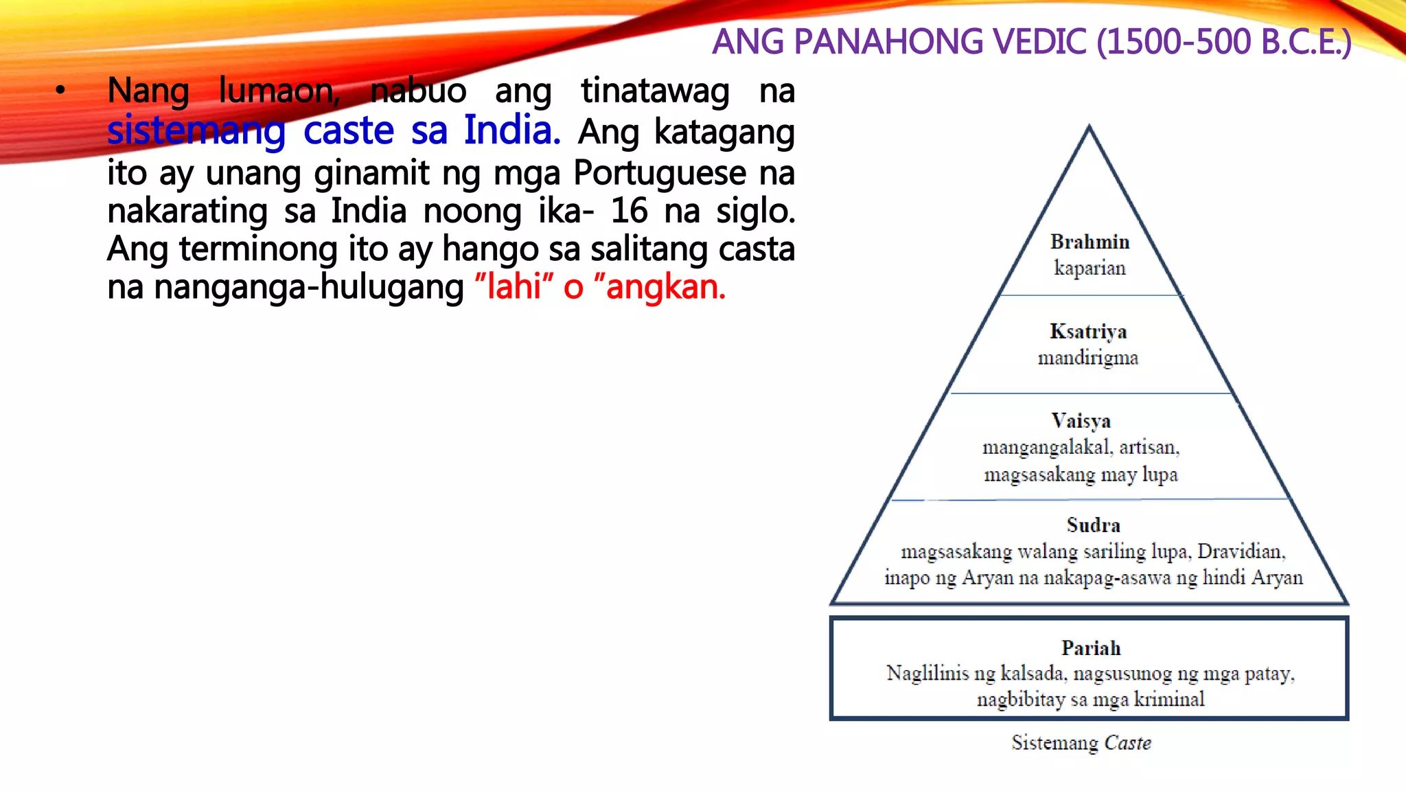 ANG PANAHONG VEDIC (1500-500 B.C.E.)
• Nang lumaon, nabuo ang tinatawag na
sistemang caste sa India. Ang katagang
ito ay unang ginamit ng mga Portuguese na
nakarating sa India noong ika- 16 na siglo.
Ang terminong ito ay hango sa salitang casta
na nanganga-hulugang ”lahi” o ”angkan.
 