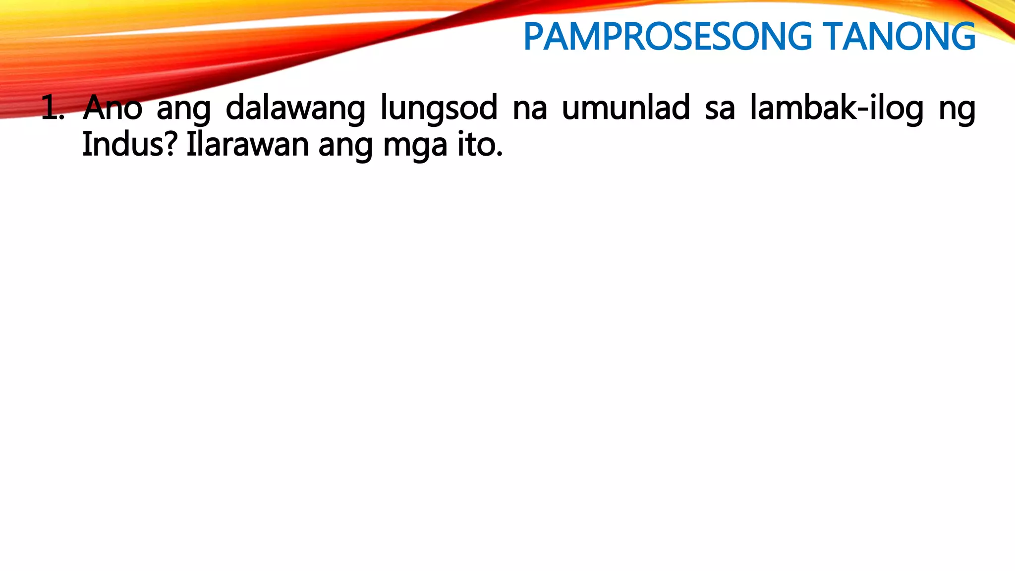 PAMPROSESONG TANONG
1. Ano ang dalawang lungsod na umunlad sa lambak-ilog ng
Indus? Ilarawan ang mga ito.
 
