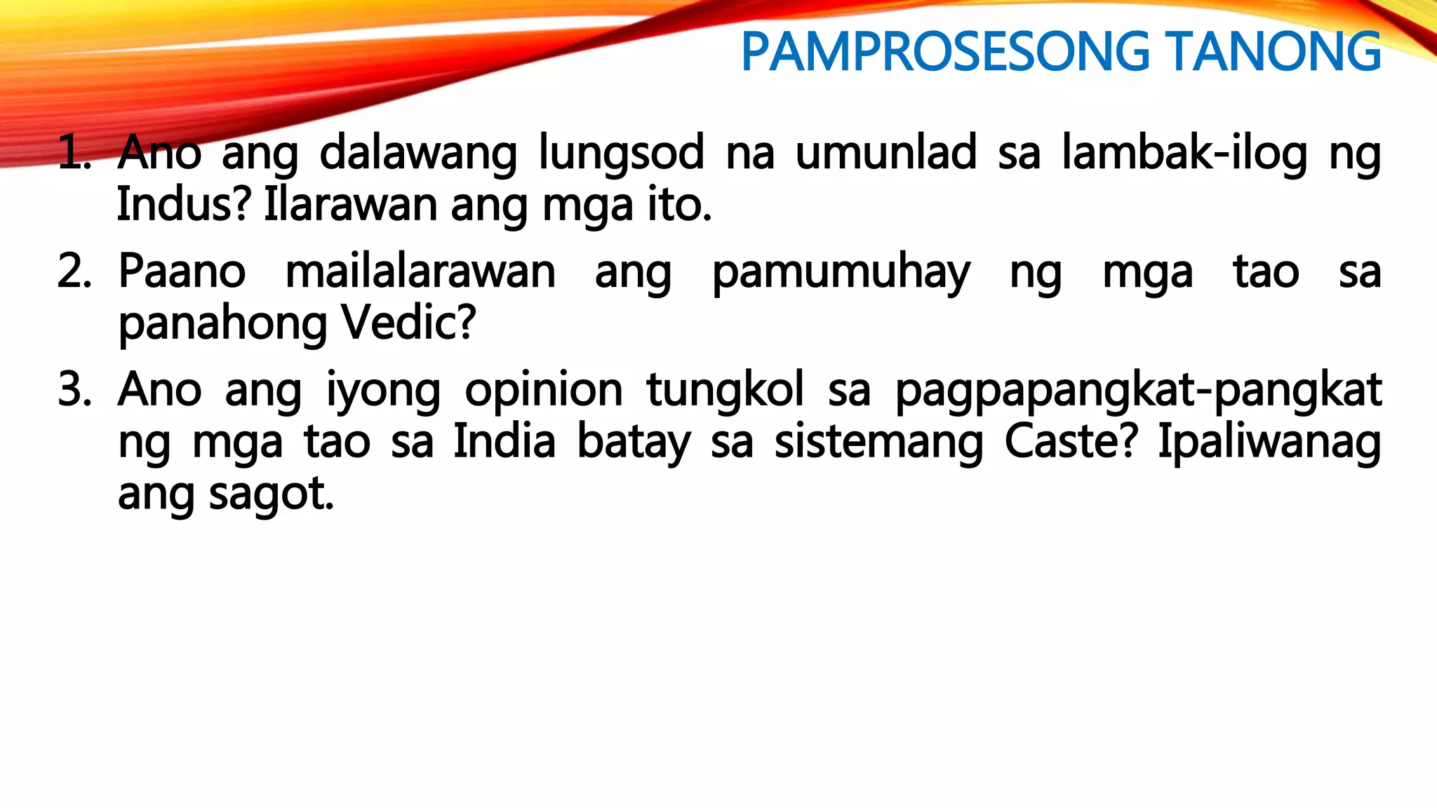 PAMPROSESONG TANONG
1. Ano ang dalawang lungsod na umunlad sa lambak-ilog ng
Indus? Ilarawan ang mga ito.
2. Paano mailalarawan ang pamumuhay ng mga tao sa
panahong Vedic?
3. Ano ang iyong opinion tungkol sa pagpapangkat-pangkat
ng mga tao sa India batay sa sistemang Caste? Ipaliwanag
ang sagot.
 