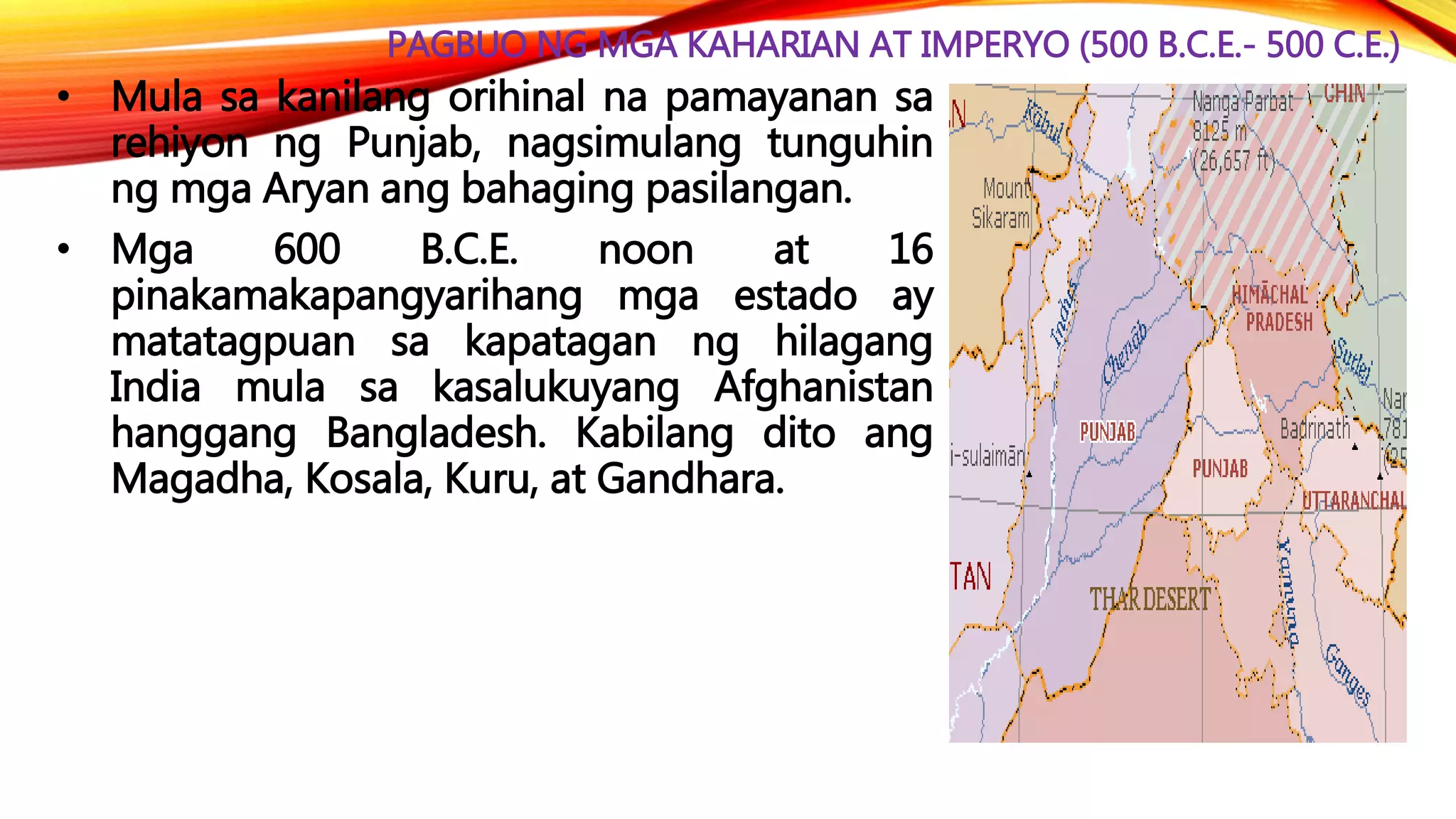 PAGBUO NG MGA KAHARIAN AT IMPERYO (500 B.C.E.- 500 C.E.)
• Mula sa kanilang orihinal na pamayanan sa
rehiyon ng Punjab, nagsimulang tunguhin
ng mga Aryan ang bahaging pasilangan.
• Mga 600 B.C.E. noon at 16
pinakamakapangyarihang mga estado ay
matatagpuan sa kapatagan ng hilagang
India mula sa kasalukuyang Afghanistan
hanggang Bangladesh. Kabilang dito ang
Magadha, Kosala, Kuru, at Gandhara.
 