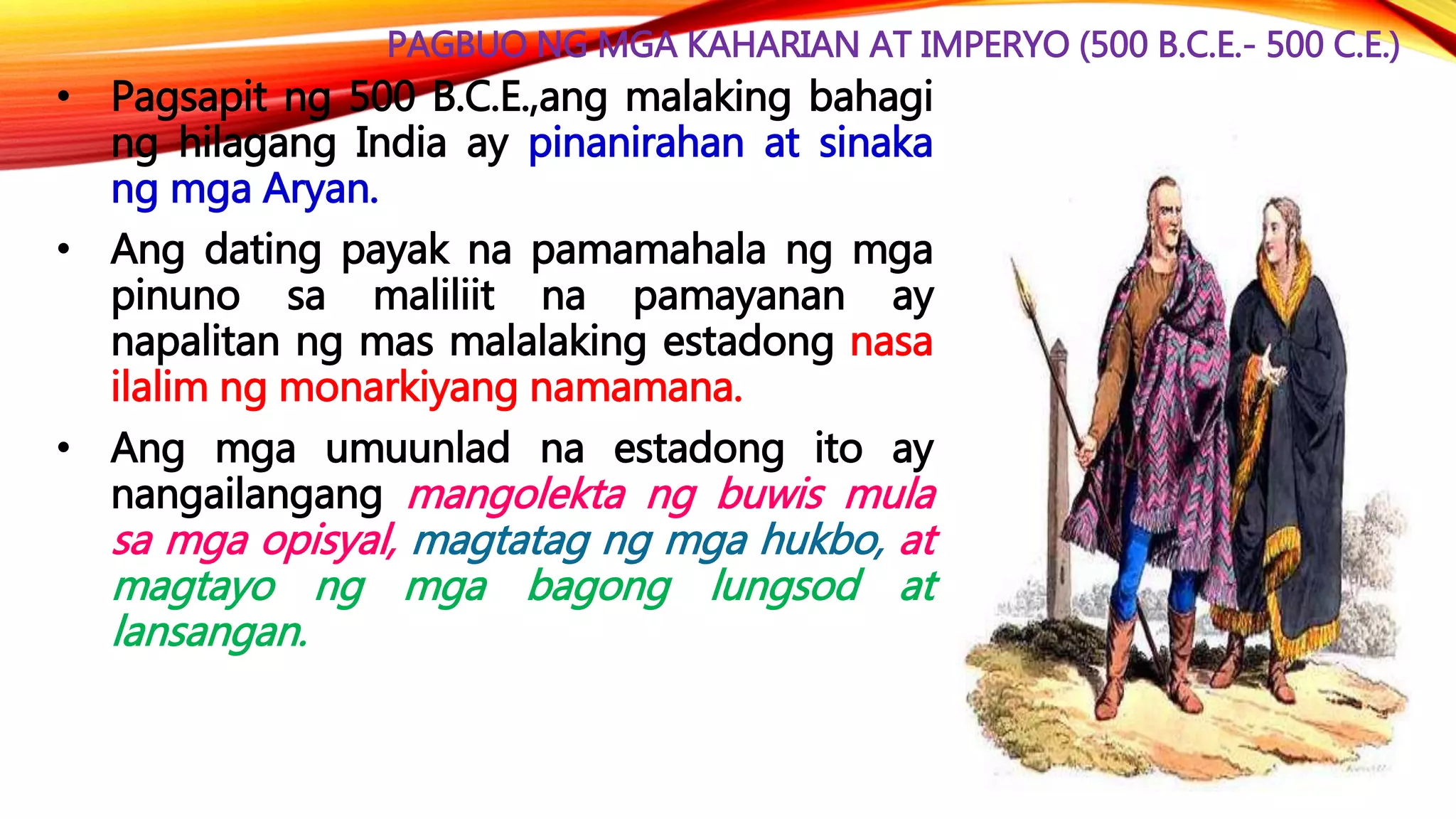 PAGBUO NG MGA KAHARIAN AT IMPERYO (500 B.C.E.- 500 C.E.)
• Pagsapit ng 500 B.C.E.,ang malaking bahagi
ng hilagang India ay pinanirahan at sinaka
ng mga Aryan.
• Ang dating payak na pamamahala ng mga
pinuno sa maliliit na pamayanan ay
napalitan ng mas malalaking estadong nasa
ilalim ng monarkiyang namamana.
• Ang mga umuunlad na estadong ito ay
nangailangang mangolekta ng buwis mula
sa mga opisyal, magtatag ng mga hukbo, at
magtayo ng mga bagong lungsod at
lansangan.
 