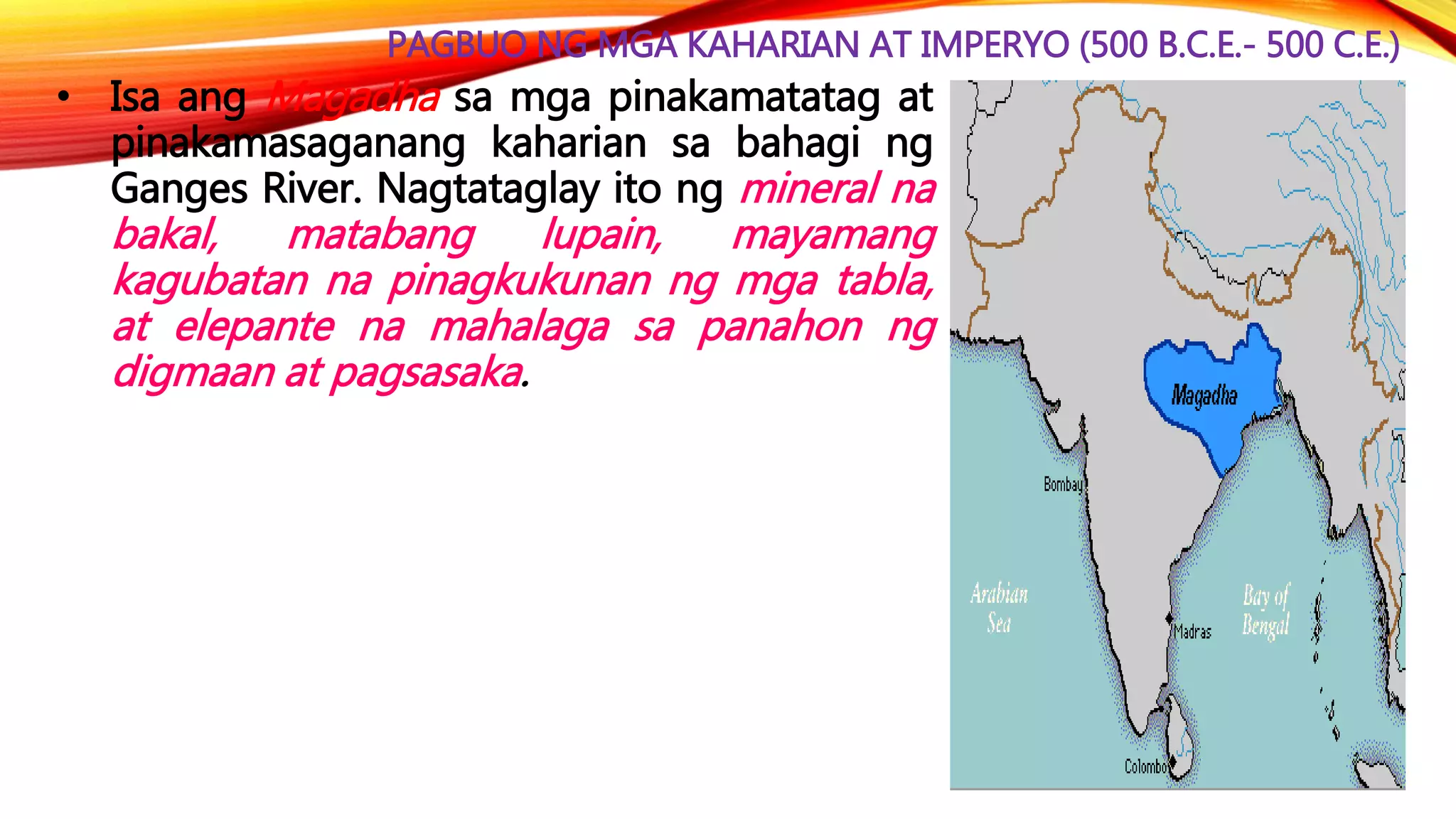 PAGBUO NG MGA KAHARIAN AT IMPERYO (500 B.C.E.- 500 C.E.)
• Isa ang Magadha sa mga pinakamatatag at
pinakamasaganang kaharian sa bahagi ng
Ganges River. Nagtataglay ito ng mineral na
bakal, matabang lupain, mayamang
kagubatan na pinagkukunan ng mga tabla,
at elepante na mahalaga sa panahon ng
digmaan at pagsasaka.
 