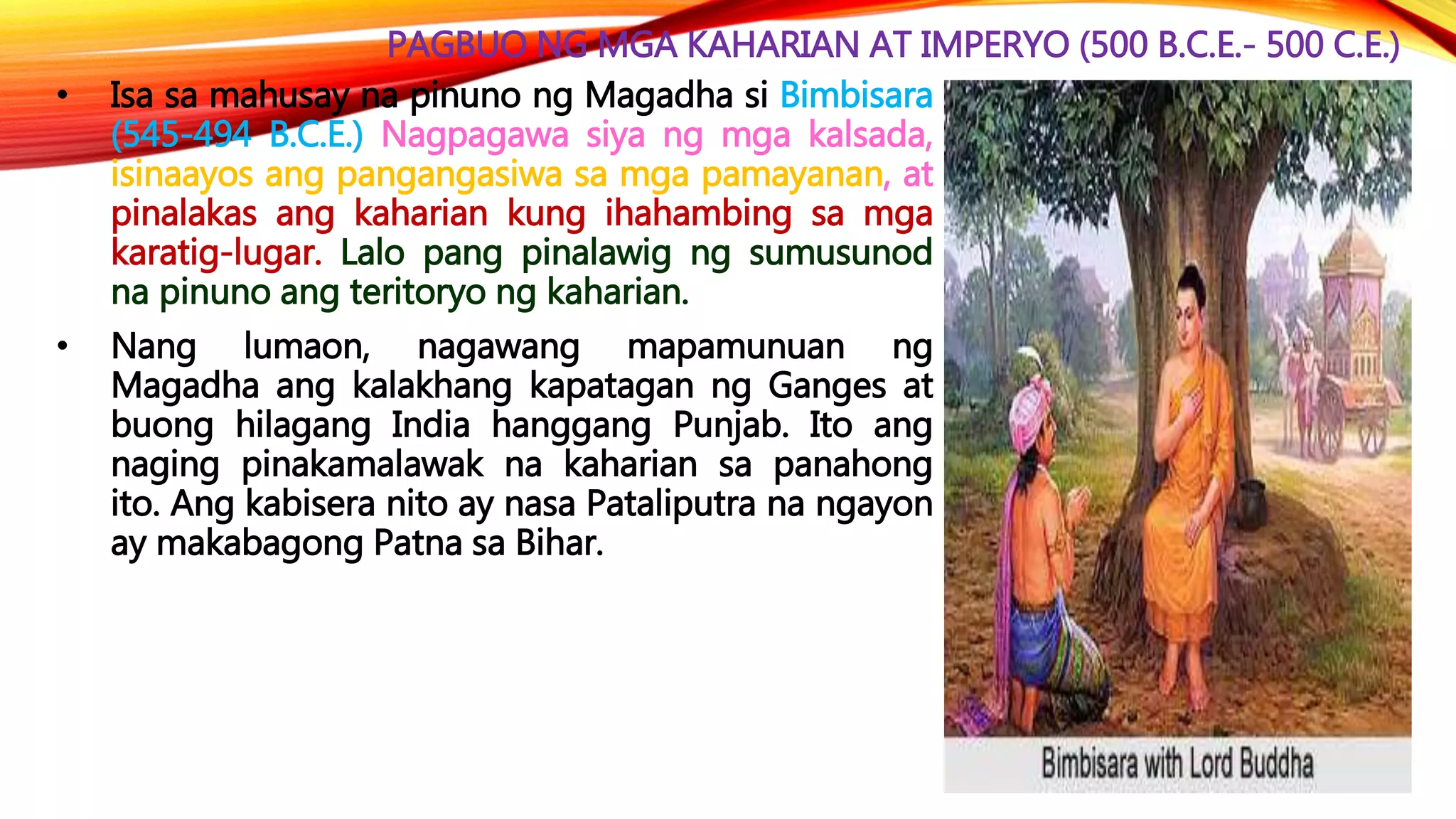 PAGBUO NG MGA KAHARIAN AT IMPERYO (500 B.C.E.- 500 C.E.)
• Isa sa mahusay na pinuno ng Magadha si Bimbisara
(545-494 B.C.E.) Nagpagawa siya ng mga kalsada,
isinaayos ang pangangasiwa sa mga pamayanan, at
pinalakas ang kaharian kung ihahambing sa mga
karatig-lugar. Lalo pang pinalawig ng sumusunod
na pinuno ang teritoryo ng kaharian.
• Nang lumaon, nagawang mapamunuan ng
Magadha ang kalakhang kapatagan ng Ganges at
buong hilagang India hanggang Punjab. Ito ang
naging pinakamalawak na kaharian sa panahong
ito. Ang kabisera nito ay nasa Pataliputra na ngayon
ay makabagong Patna sa Bihar.
 