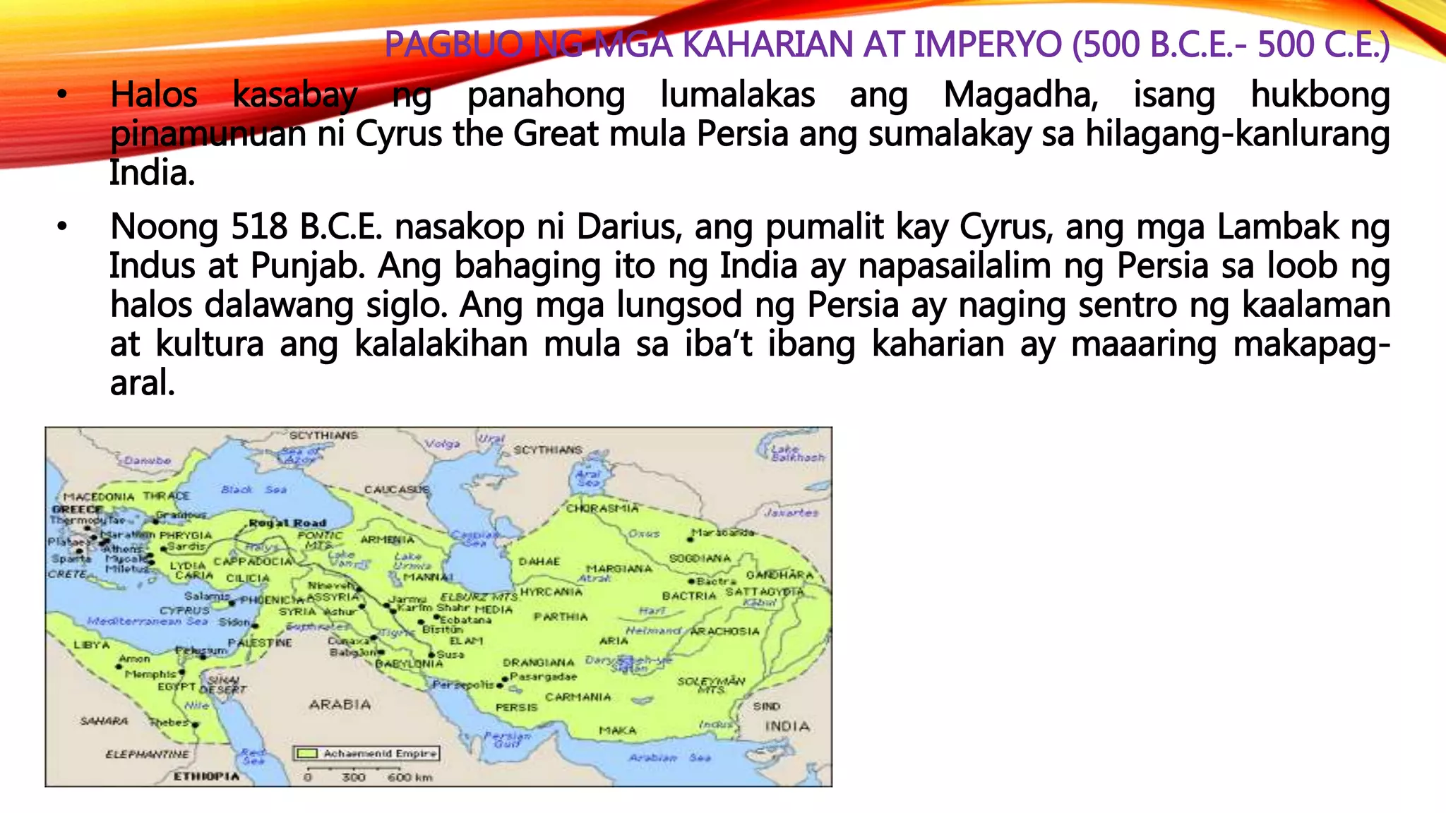 PAGBUO NG MGA KAHARIAN AT IMPERYO (500 B.C.E.- 500 C.E.)
• Halos kasabay ng panahong lumalakas ang Magadha, isang hukbong
pinamunuan ni Cyrus the Great mula Persia ang sumalakay sa hilagang-kanlurang
India.
• Noong 518 B.C.E. nasakop ni Darius, ang pumalit kay Cyrus, ang mga Lambak ng
Indus at Punjab. Ang bahaging ito ng India ay napasailalim ng Persia sa loob ng
halos dalawang siglo. Ang mga lungsod ng Persia ay naging sentro ng kaalaman
at kultura ang kalalakihan mula sa iba’t ibang kaharian ay maaaring makapag-
aral.
 