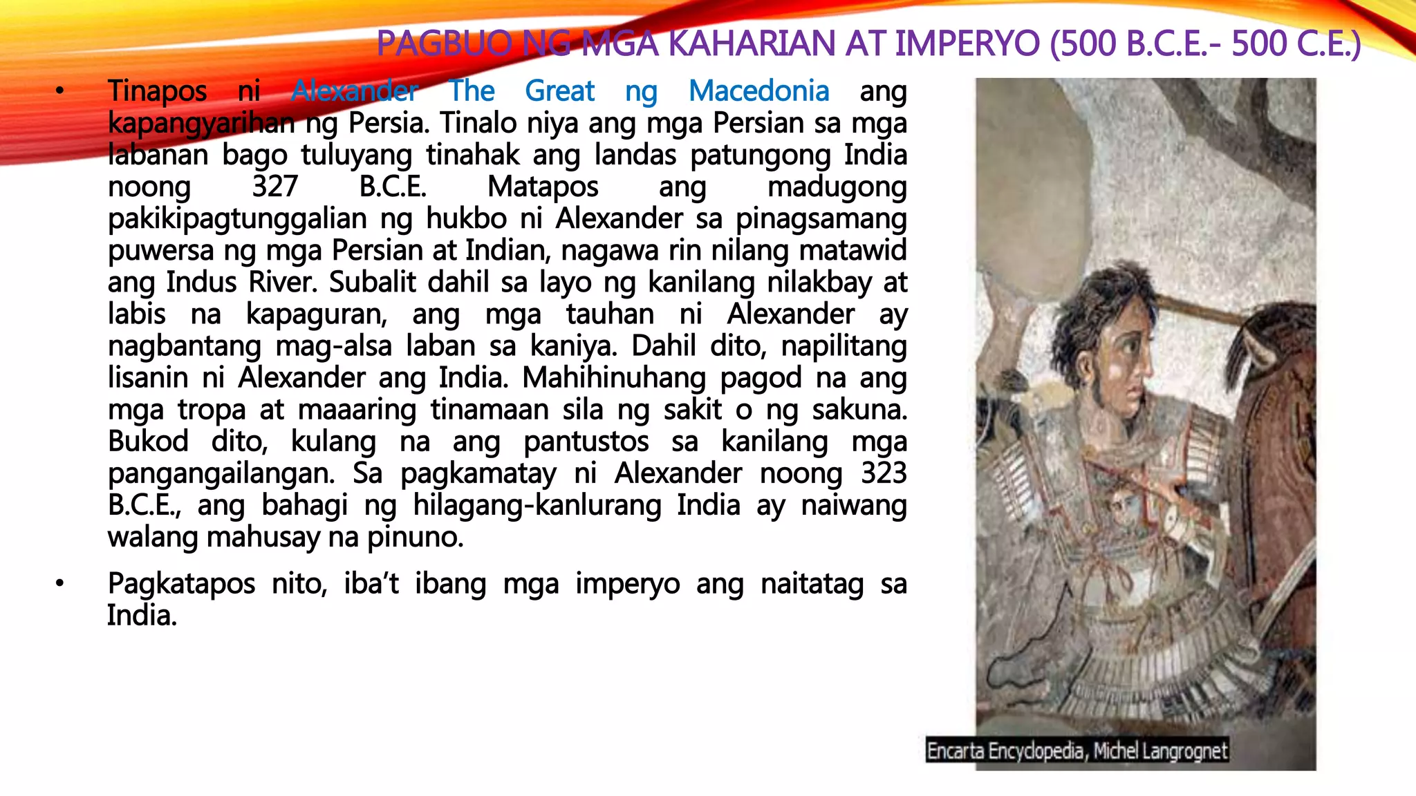 PAGBUO NG MGA KAHARIAN AT IMPERYO (500 B.C.E.- 500 C.E.)
• Tinapos ni Alexander The Great ng Macedonia ang
kapangyarihan ng Persia. Tinalo niya ang mga Persian sa mga
labanan bago tuluyang tinahak ang landas patungong India
noong 327 B.C.E. Matapos ang madugong
pakikipagtunggalian ng hukbo ni Alexander sa pinagsamang
puwersa ng mga Persian at Indian, nagawa rin nilang matawid
ang Indus River. Subalit dahil sa layo ng kanilang nilakbay at
labis na kapaguran, ang mga tauhan ni Alexander ay
nagbantang mag-alsa laban sa kaniya. Dahil dito, napilitang
lisanin ni Alexander ang India. Mahihinuhang pagod na ang
mga tropa at maaaring tinamaan sila ng sakit o ng sakuna.
Bukod dito, kulang na ang pantustos sa kanilang mga
pangangailangan. Sa pagkamatay ni Alexander noong 323
B.C.E., ang bahagi ng hilagang-kanlurang India ay naiwang
walang mahusay na pinuno.
• Pagkatapos nito, iba’t ibang mga imperyo ang naitatag sa
India.
 