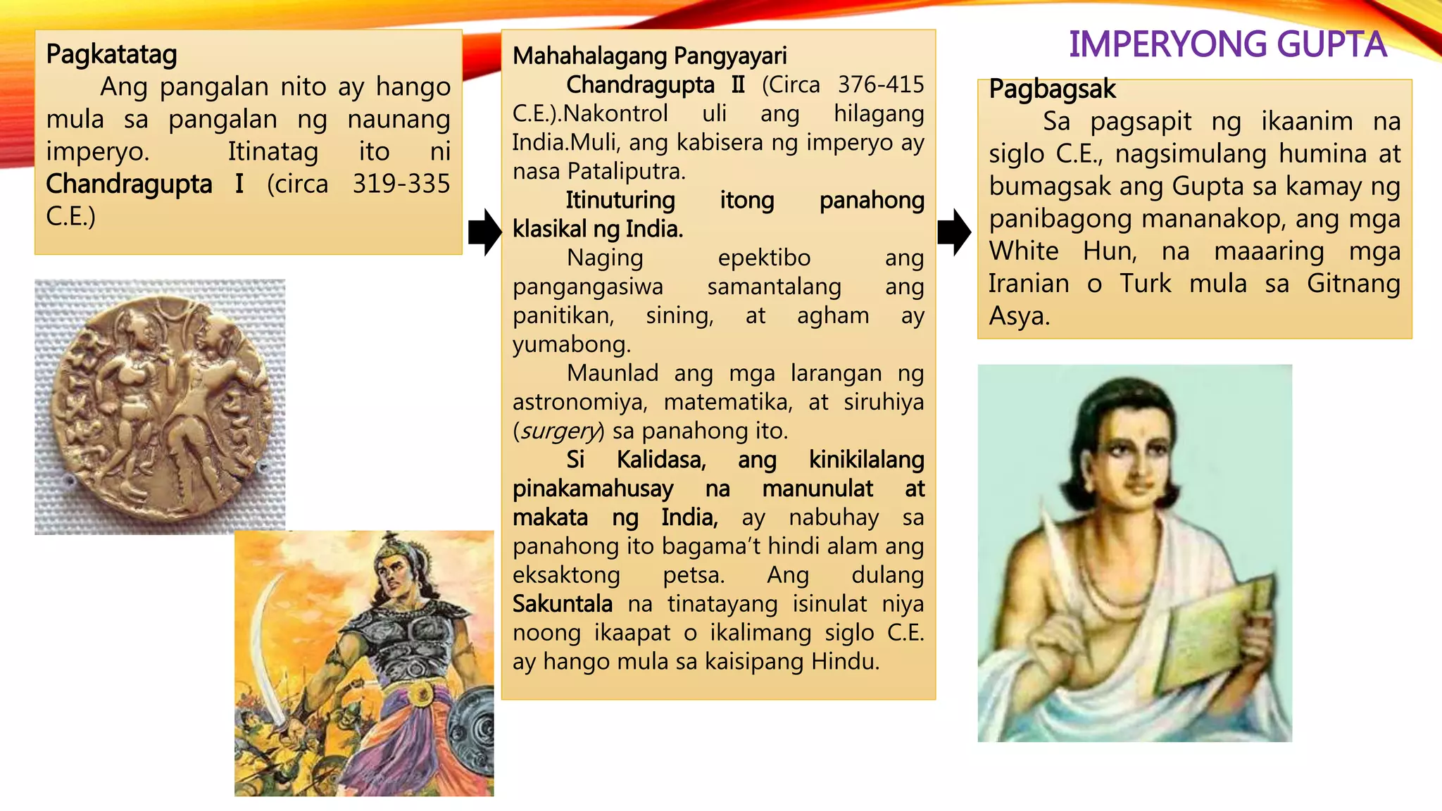 IMPERYONG GUPTAPagkatatag
Ang pangalan nito ay hango
mula sa pangalan ng naunang
imperyo. Itinatag ito ni
Chandragupta I (circa 319-335
C.E.)
Pagbagsak
Sa pagsapit ng ikaanim na
siglo C.E., nagsimulang humina at
bumagsak ang Gupta sa kamay ng
panibagong mananakop, ang mga
White Hun, na maaaring mga
Iranian o Turk mula sa Gitnang
Asya.
Mahahalagang Pangyayari
Chandragupta II (Circa 376-415
C.E.).Nakontrol uli ang hilagang
India.Muli, ang kabisera ng imperyo ay
nasa Pataliputra.
Itinuturing itong panahong
klasikal ng India.
Naging epektibo ang
pangangasiwa samantalang ang
panitikan, sining, at agham ay
yumabong.
Maunlad ang mga larangan ng
astronomiya, matematika, at siruhiya
(surgery) sa panahong ito.
Si Kalidasa, ang kinikilalang
pinakamahusay na manunulat at
makata ng India, ay nabuhay sa
panahong ito bagama’t hindi alam ang
eksaktong petsa. Ang dulang
Sakuntala na tinatayang isinulat niya
noong ikaapat o ikalimang siglo C.E.
ay hango mula sa kaisipang Hindu.
 