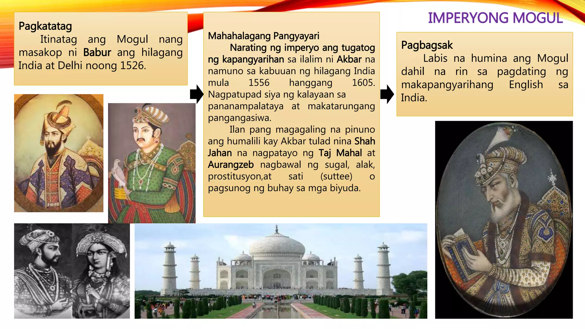 IMPERYONG MOGULPagkatatag
Itinatag ang Mogul nang
masakop ni Babur ang hilagang
India at Delhi noong 1526.
Pagbagsak
Labis na humina ang Mogul
dahil na rin sa pagdating ng
makapangyarihang English sa
India.
Mahahalagang Pangyayari
Narating ng imperyo ang tugatog
ng kapangyarihan sa ilalim ni Akbar na
namuno sa kabuuan ng hilagang India
mula 1556 hanggang 1605.
Nagpatupad siya ng kalayaan sa
pananampalataya at makatarungang
pangangasiwa.
Ilan pang magagaling na pinuno
ang humalili kay Akbar tulad nina Shah
Jahan na nagpatayo ng Taj Mahal at
Aurangzeb nagbawal ng sugal, alak,
prostitusyon,at sati (suttee) o
pagsunog ng buhay sa mga biyuda.
 