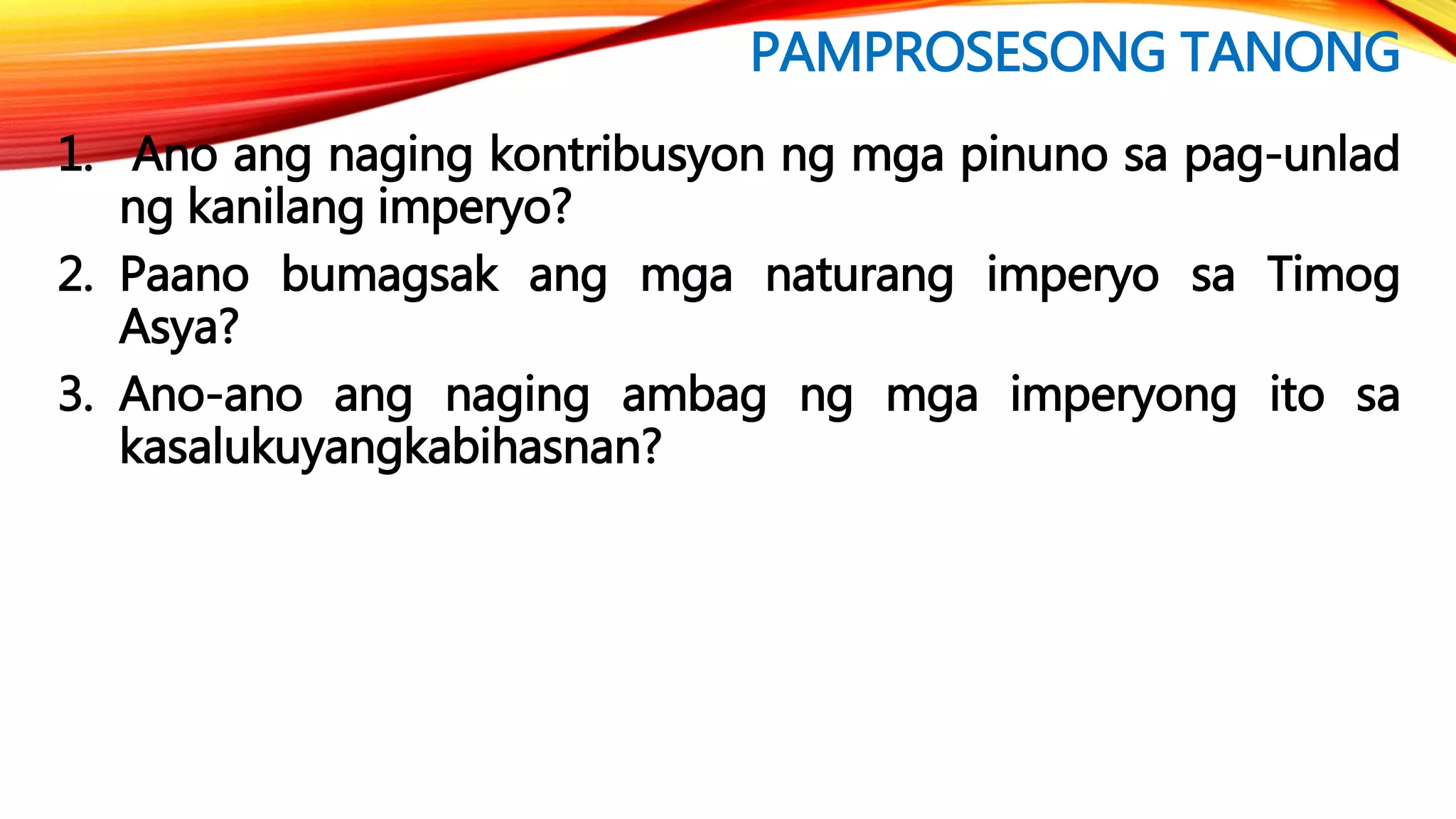 PAMPROSESONG TANONG
1. Ano ang naging kontribusyon ng mga pinuno sa pag-unlad
ng kanilang imperyo?
2. Paano bumagsak ang mga naturang imperyo sa Timog
Asya?
3. Ano-ano ang naging ambag ng mga imperyong ito sa
kasalukuyangkabihasnan?
 