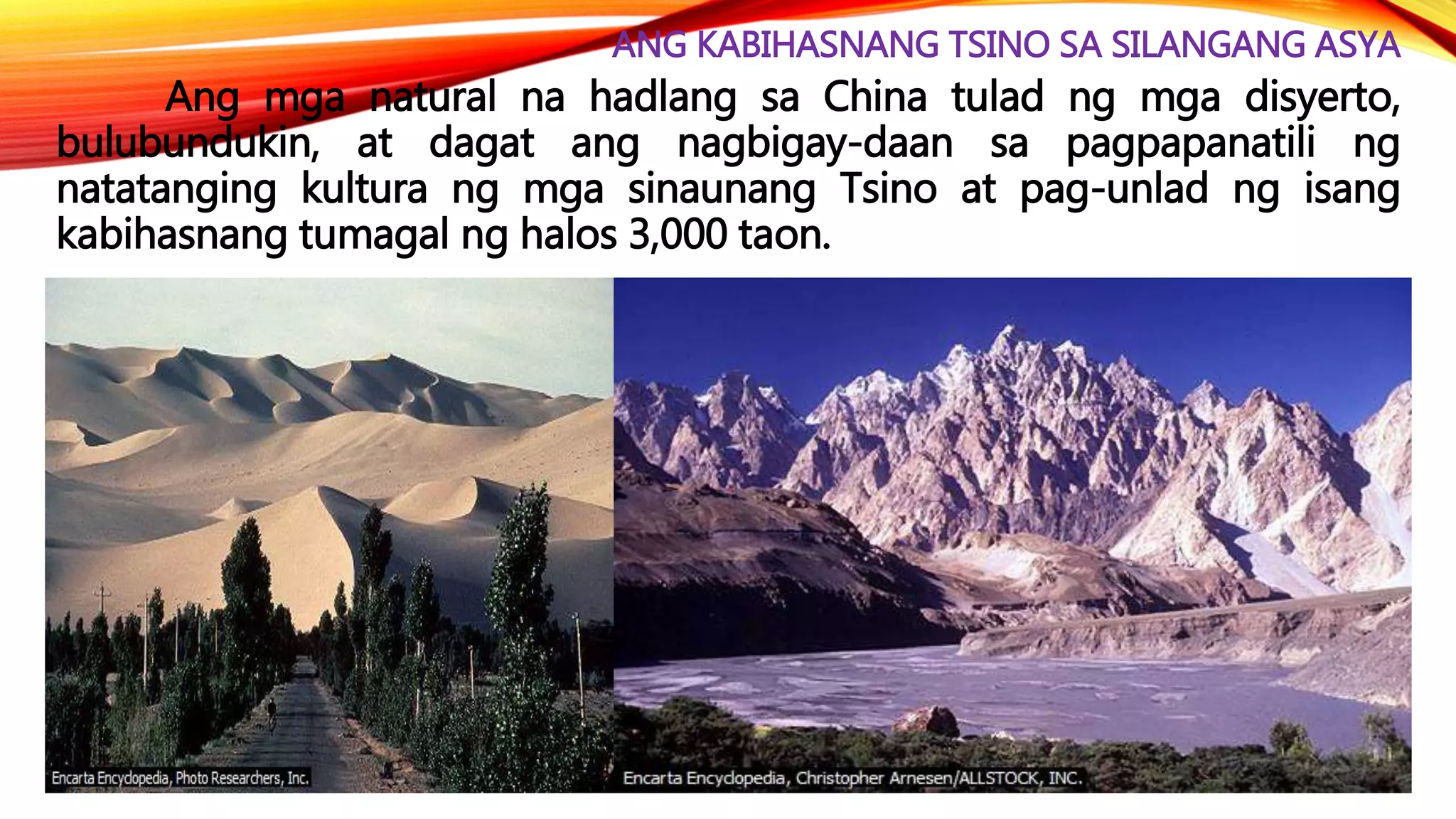 ANG KABIHASNANG TSINO SA SILANGANG ASYA
Ang mga natural na hadlang sa China tulad ng mga disyerto,
bulubundukin, at dagat ang nagbigay-daan sa pagpapanatili ng
natatanging kultura ng mga sinaunang Tsino at pag-unlad ng isang
kabihasnang tumagal ng halos 3,000 taon.
 