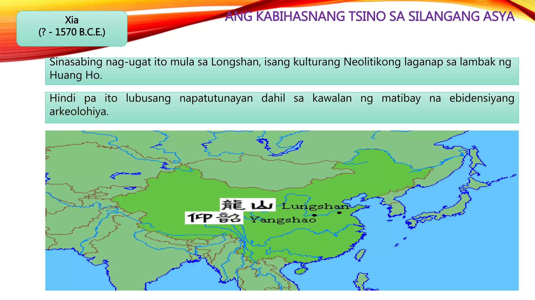 ANG KABIHASNANG TSINO SA SILANGANG ASYAXia
(? - 1570 B.C.E.)
Sinasabing nag-ugat ito mula sa Longshan, isang kulturang Neolitikong laganap sa lambak ng
Huang Ho.
Hindi pa ito lubusang napatutunayan dahil sa kawalan ng matibay na ebidensiyang
arkeolohiya.
 