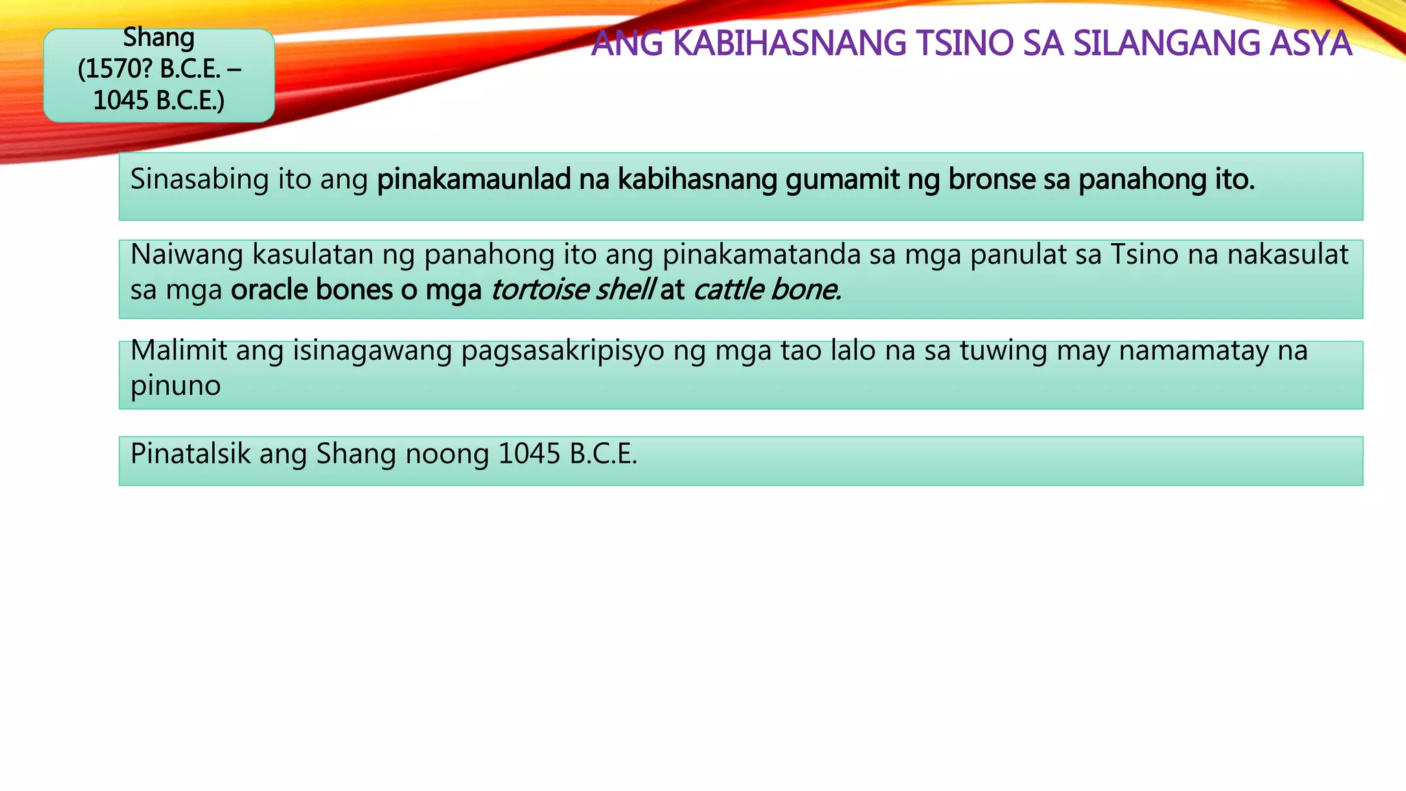 ANG KABIHASNANG TSINO SA SILANGANG ASYAShang
(1570? B.C.E. –
1045 B.C.E.)
Sinasabing ito ang pinakamaunlad na kabihasnang gumamit ng bronse sa panahong ito.
Naiwang kasulatan ng panahong ito ang pinakamatanda sa mga panulat sa Tsino na nakasulat
sa mga oracle bones o mga tortoise shell at cattle bone.
Malimit ang isinagawang pagsasakripisyo ng mga tao lalo na sa tuwing may namamatay na
pinuno
Pinatalsik ang Shang noong 1045 B.C.E.
 