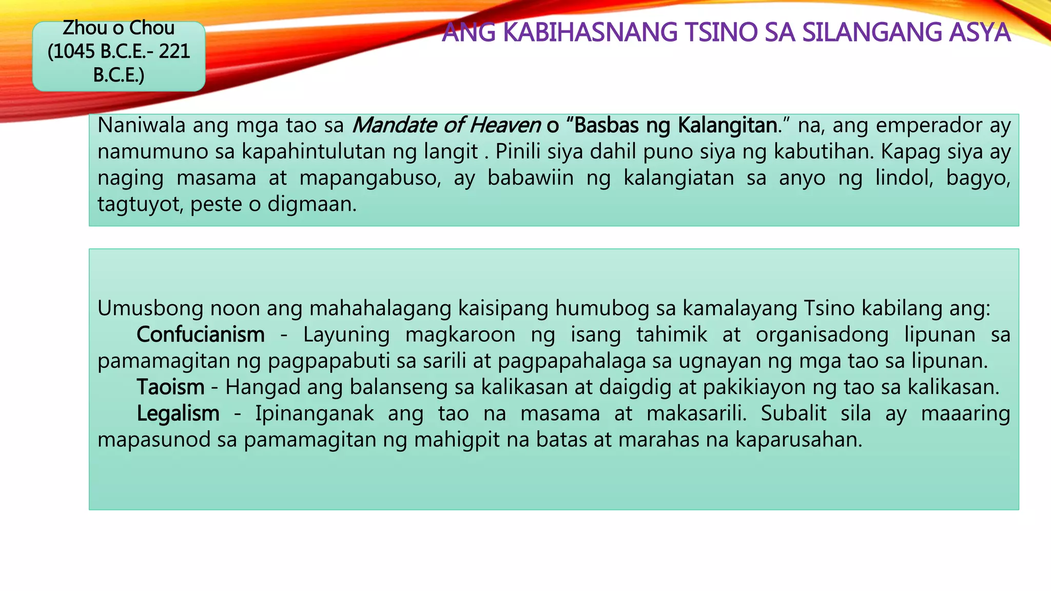 ANG KABIHASNANG TSINO SA SILANGANG ASYAZhou o Chou
(1045 B.C.E.- 221
B.C.E.)
Naniwala ang mga tao sa Mandate of Heaven o “Basbas ng Kalangitan.” na, ang emperador ay
namumuno sa kapahintulutan ng langit . Pinili siya dahil puno siya ng kabutihan. Kapag siya ay
naging masama at mapangabuso, ay babawiin ng kalangiatan sa anyo ng lindol, bagyo,
tagtuyot, peste o digmaan.
Umusbong noon ang mahahalagang kaisipang humubog sa kamalayang Tsino kabilang ang:
Confucianism - Layuning magkaroon ng isang tahimik at organisadong lipunan sa
pamamagitan ng pagpapabuti sa sarili at pagpapahalaga sa ugnayan ng mga tao sa lipunan.
Taoism - Hangad ang balanseng sa kalikasan at daigdig at pakikiayon ng tao sa kalikasan.
Legalism - Ipinanganak ang tao na masama at makasarili. Subalit sila ay maaaring
mapasunod sa pamamagitan ng mahigpit na batas at marahas na kaparusahan.
 