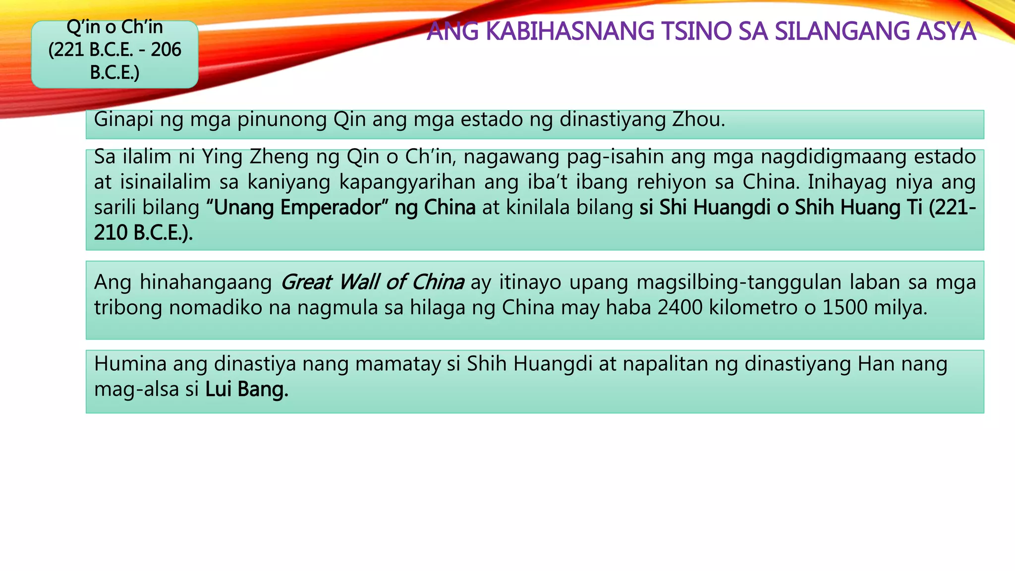 ANG KABIHASNANG TSINO SA SILANGANG ASYAQ’in o Ch’in
(221 B.C.E. - 206
B.C.E.)
Ginapi ng mga pinunong Qin ang mga estado ng dinastiyang Zhou.
Ang hinahangaang Great Wall of China ay itinayo upang magsilbing-tanggulan laban sa mga
tribong nomadiko na nagmula sa hilaga ng China may haba 2400 kilometro o 1500 milya.
Sa ilalim ni Ying Zheng ng Qin o Ch’in, nagawang pag-isahin ang mga nagdidigmaang estado
at isinailalim sa kaniyang kapangyarihan ang iba’t ibang rehiyon sa China. Inihayag niya ang
sarili bilang “Unang Emperador” ng China at kinilala bilang si Shi Huangdi o Shih Huang Ti (221-
210 B.C.E.).
Humina ang dinastiya nang mamatay si Shih Huangdi at napalitan ng dinastiyang Han nang
mag-alsa si Lui Bang.
 
